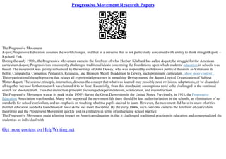 Progressive Movement Research Papers
The Progressive Movement
"Progressive Education assumes the world changes, and that in a universe that is not particularly concerned with ability to think straight" –
Rychard Fink
During the early 1900s, the Progressive Movement came to the forefront of what Herbert Kliebard has called "the struggle for the American
curriculum." Progressivism consistently challenged traditional ideals concerning the foundations upon which students' education in schools was
based. The movement was greatly influenced by the writings of John Dewey, who was inspired by such known political theorists as Vittoriano da
Feltre, Campanella, Comenius, Pestalozzi, Rousseau, and Bronson Alcott. In addition to Dewey, such prominent curriculum...show more content...
The organizational thought process that relates all experiential processes is something Dewey named the "Logical Organization of Subject
Matter." The second principle, interaction, denotes the concept that what was learned may possibly need revisions, adaptations, or be discarded
all together because further research has claimed it to be false. Essentially, from this standpoint, assumptions need to be challenged in the continual
search for absolute truth. Thus the interaction principle encouraged experimentalism, verification, and reconstruction.
The Progressive Movement was at its peak in the 1930's during the Great Depression in the United States. Previously, in 1918, the Progressive
Education Association was founded. Many who supported the movement felt there should be less authoritarianism in the schools, an elimination of set
standards for school curriculum, and an emphasis on teaching what the pupils desired to learn. However, the movement did have its share of critics
that felt education needed a foundation of basic skills and more discipline. By the early 1940s, such concerns came to the forefront of curriculum
theorizing and the Progressive Movement quickly lost its centrality in terms of influencing school practice.
The Progressive Movement made a lasting impact on American education in that it challenged traditional practices in education and conceptualized the
student as an individual with
Get more content on HelpWriting.net
 