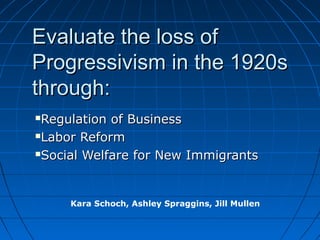 Evaluate the loss of
Progressivism in the 1920s
through:
Regulation of Business
Labor Reform

Social Welfare for New Immigrants




     Kara Schoch, Ashley Spraggins, Jill Mullen
 