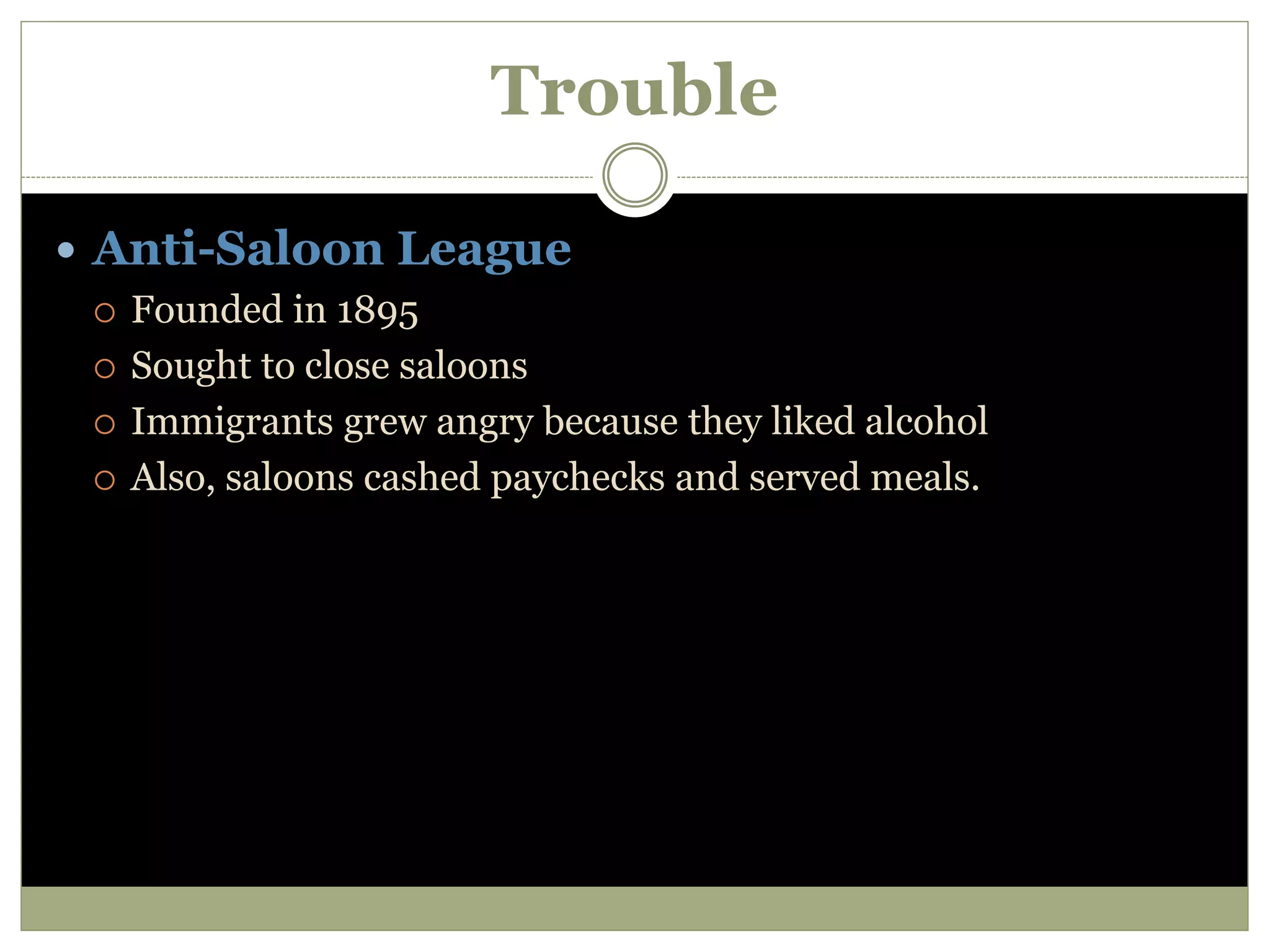 Trouble
 Anti-Saloon League
 Founded in 1895
 Sought to close saloons
 Immigrants grew angry because they liked alcohol
 Also, saloons cashed paychecks and served meals.
 