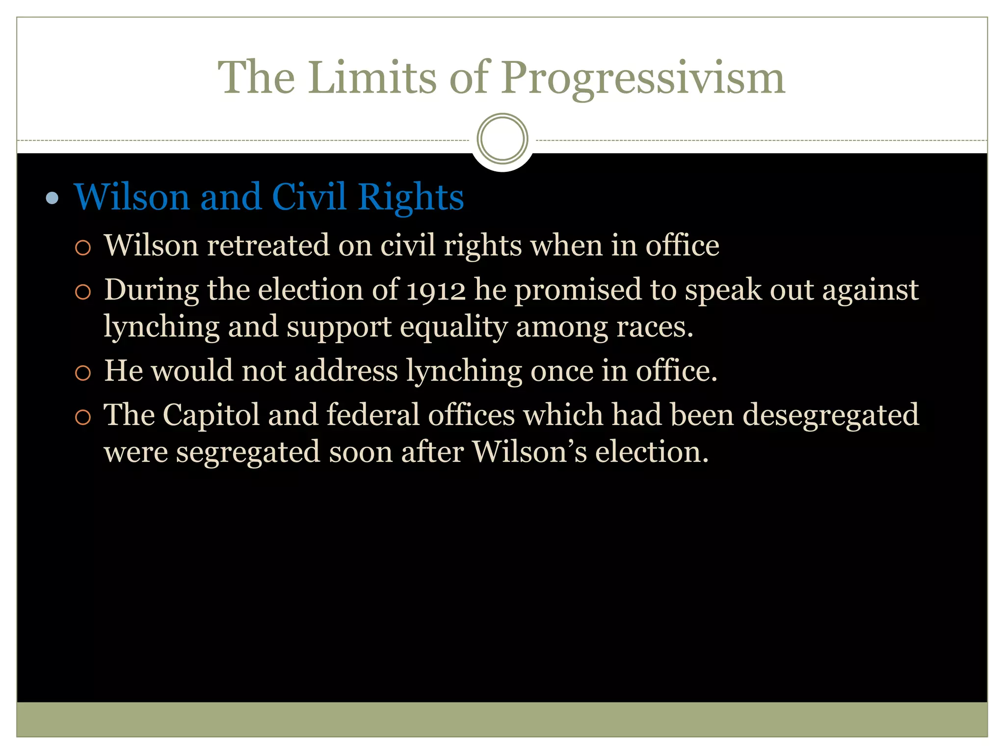 The Limits of Progressivism
 Wilson and Civil Rights
 Wilson retreated on civil rights when in office
 During the election of 1912 he promised to speak out against
lynching and support equality among races.
 He would not address lynching once in office.
 The Capitol and federal offices which had been desegregated
were segregated soon after Wilson’s election.
 