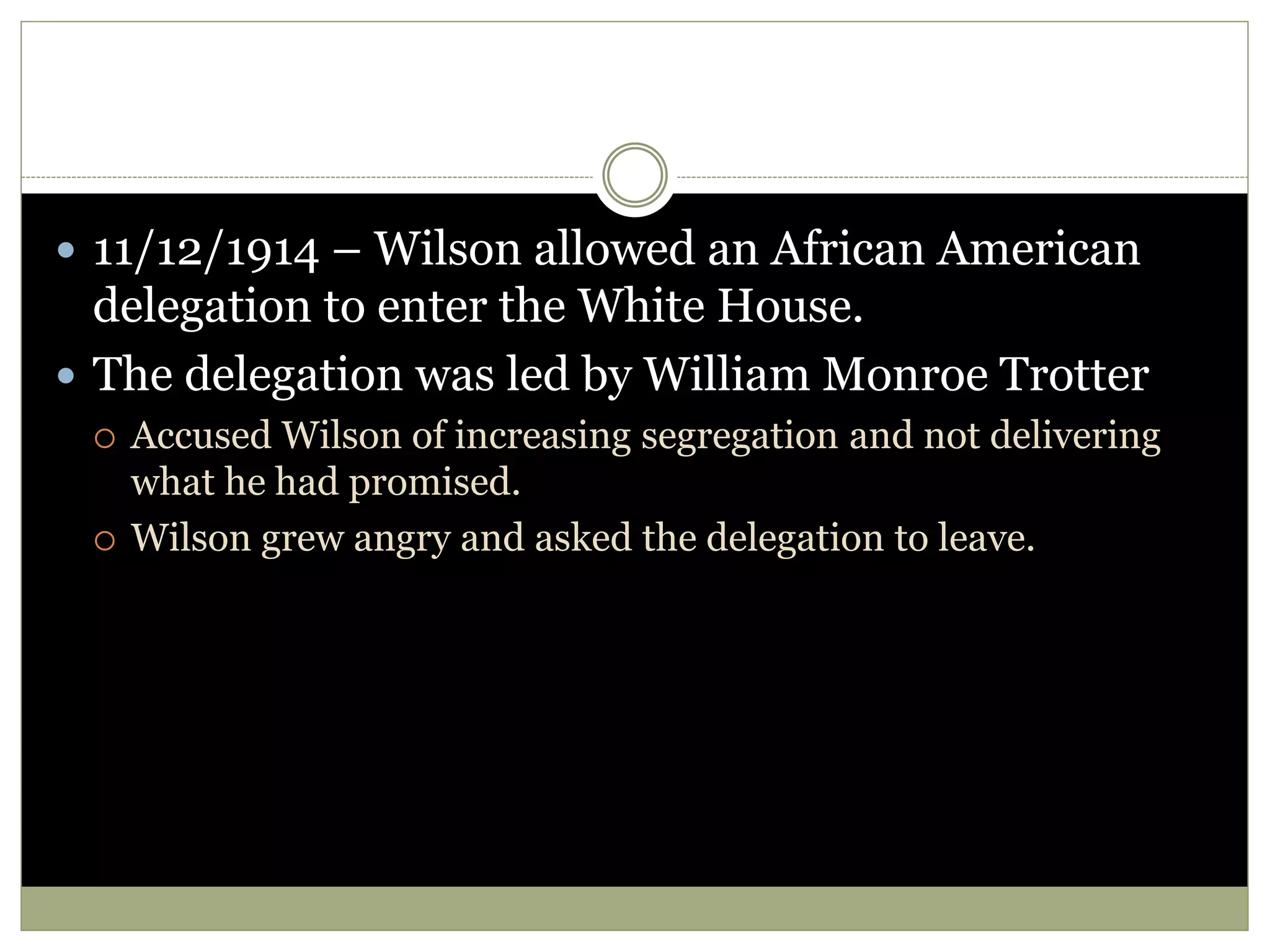  11/12/1914 – Wilson allowed an African American
delegation to enter the White House.
 The delegation was led by William Monroe Trotter
 Accused Wilson of increasing segregation and not delivering
what he had promised.
 Wilson grew angry and asked the delegation to leave.
 
