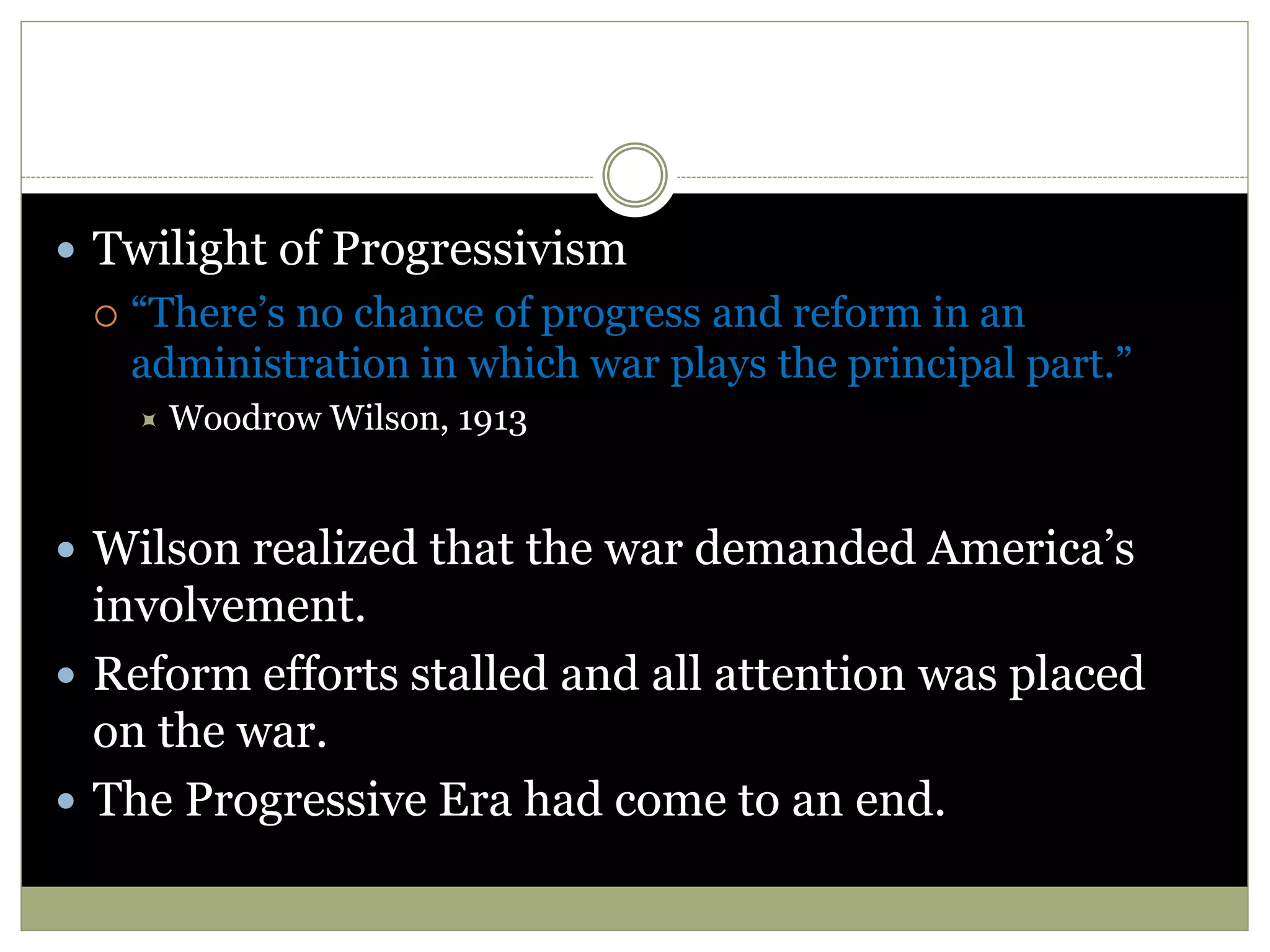  Twilight of Progressivism
 “There’s no chance of progress and reform in an
administration in which war plays the principal part.”
 Woodrow Wilson, 1913
 Wilson realized that the war demanded America’s
involvement.
 Reform efforts stalled and all attention was placed
on the war.
 The Progressive Era had come to an end.
 