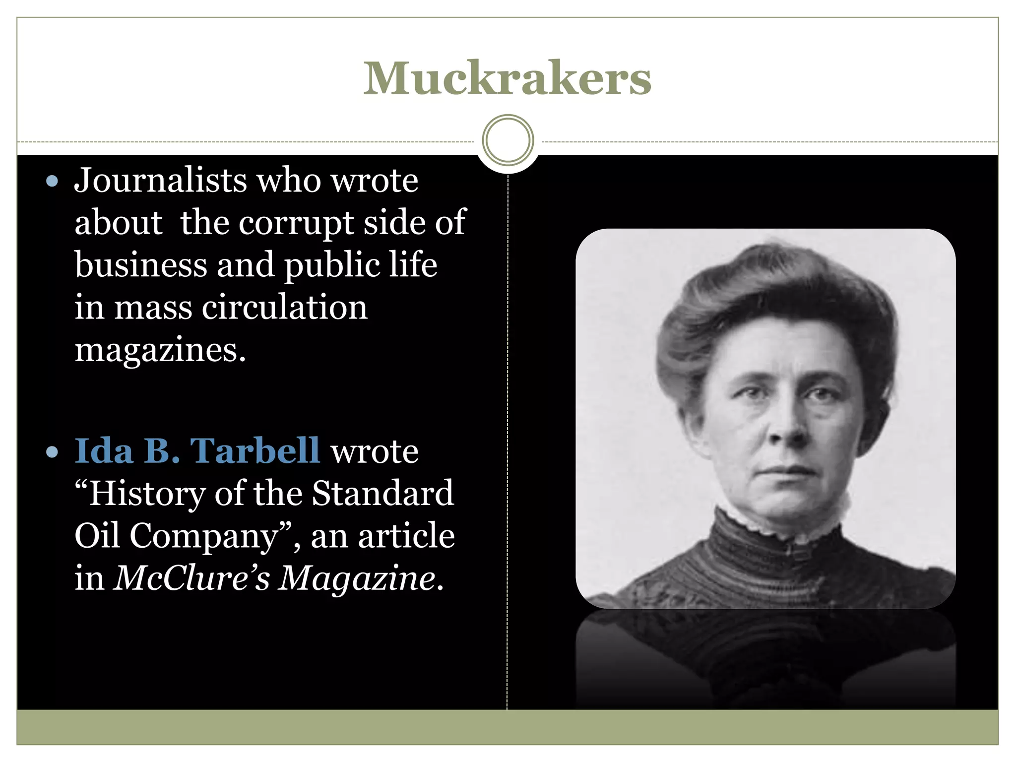 Muckrakers
 Journalists who wrote
about the corrupt side of
business and public life
in mass circulation
magazines.
 Ida B. Tarbell wrote
“History of the Standard
Oil Company”, an article
in McClure’s Magazine.
 