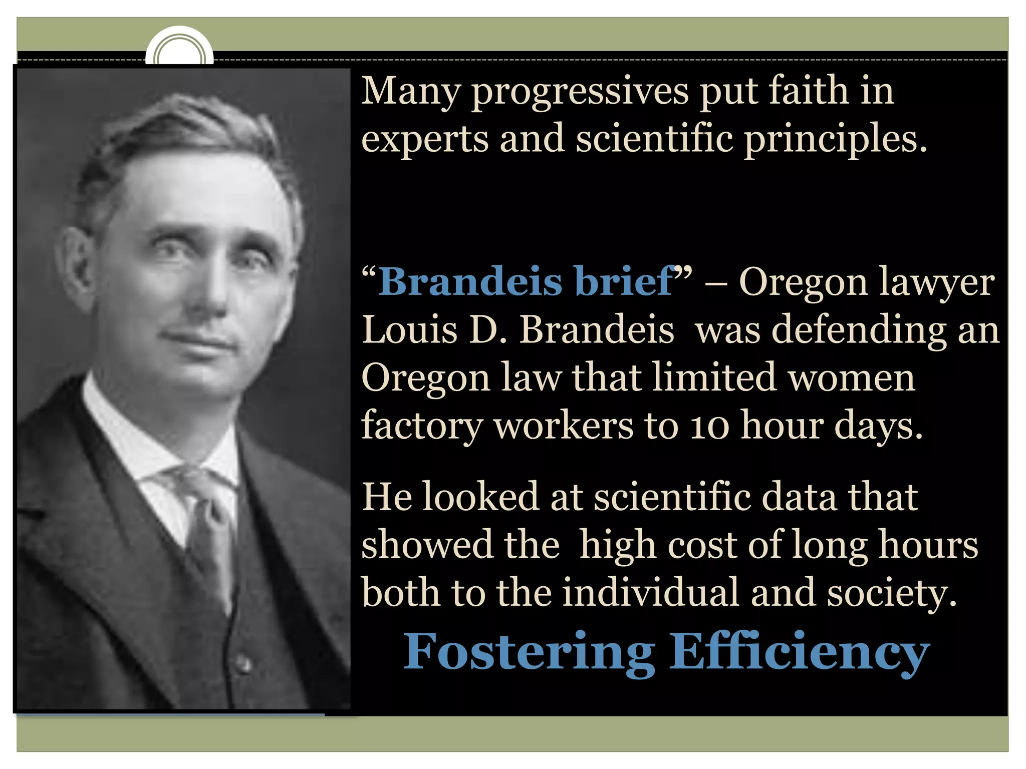 Fostering Efficiency
Many progressives put faith in
experts and scientific principles.
“Brandeis brief” – Oregon lawyer
Louis D. Brandeis was defending an
Oregon law that limited women
factory workers to 10 hour days.
He looked at scientific data that
showed the high cost of long hours
both to the individual and society.
 