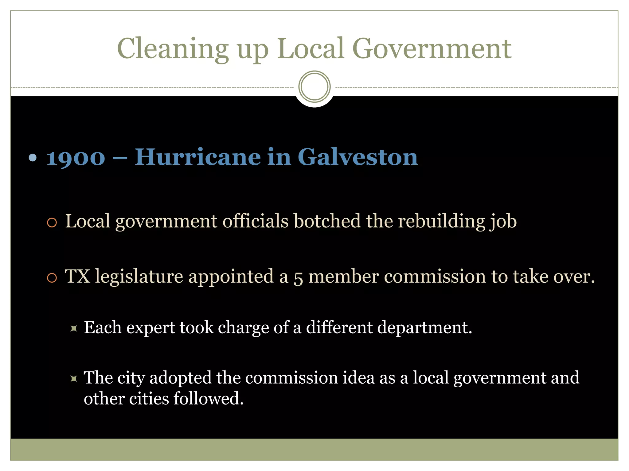 Cleaning up Local Government
 1900 – Hurricane in Galveston
 Local government officials botched the rebuilding job
 TX legislature appointed a 5 member commission to take over.
 Each expert took charge of a different department.
 The city adopted the commission idea as a local government and
other cities followed.
 
