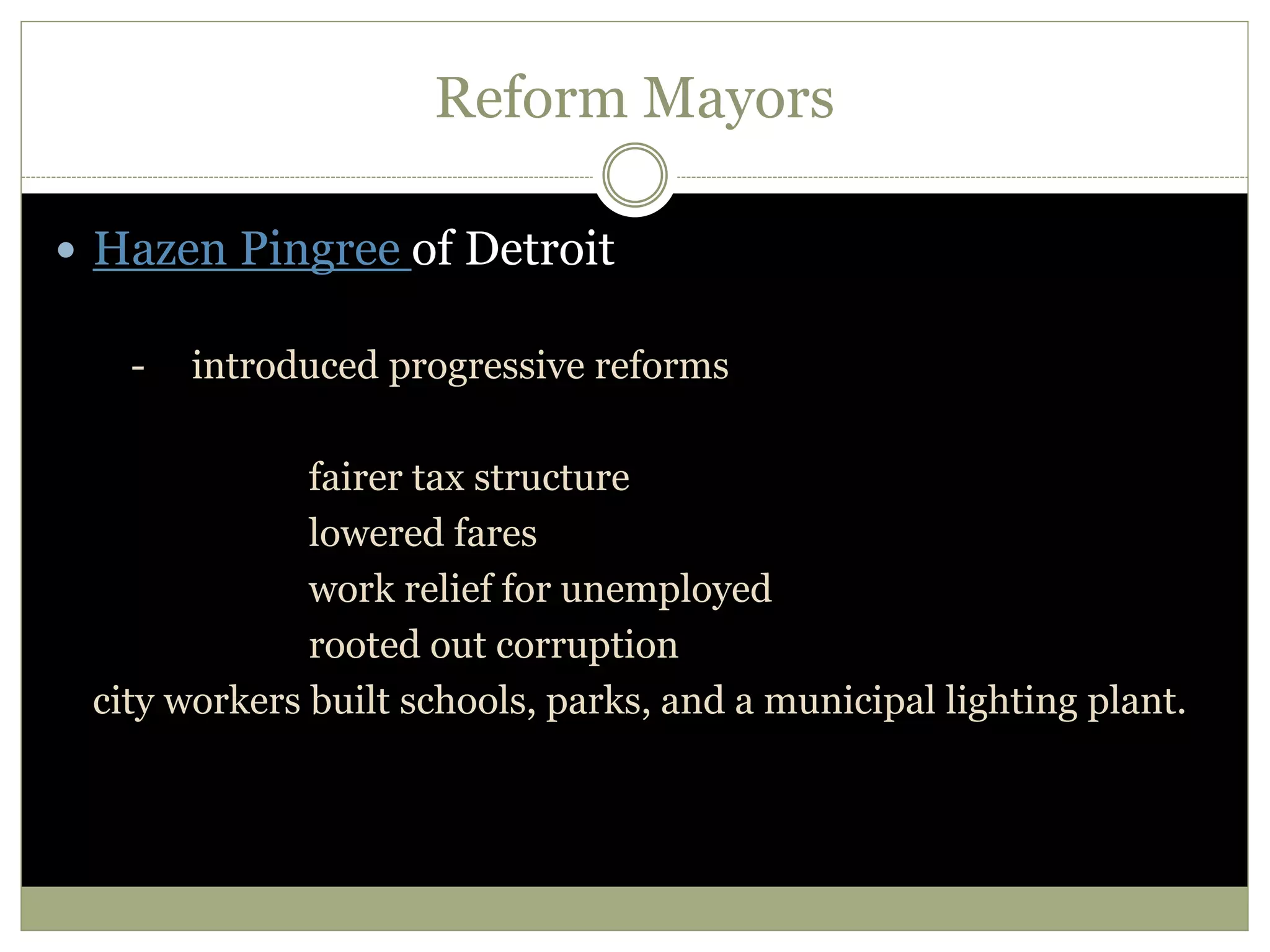 Reform Mayors
 Hazen Pingree of Detroit
- introduced progressive reforms
fairer tax structure
lowered fares
work relief for unemployed
rooted out corruption
city workers built schools, parks, and a municipal lighting plant.
 