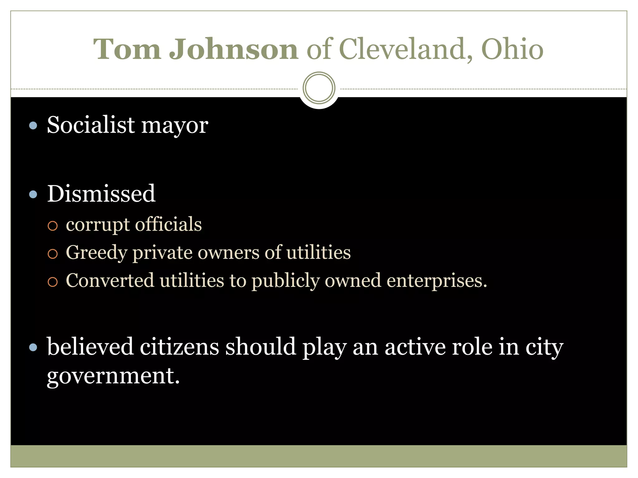 Tom Johnson of Cleveland, Ohio
 Socialist mayor
 Dismissed
 corrupt officials
 Greedy private owners of utilities
 Converted utilities to publicly owned enterprises.
 believed citizens should play an active role in city
government.
 