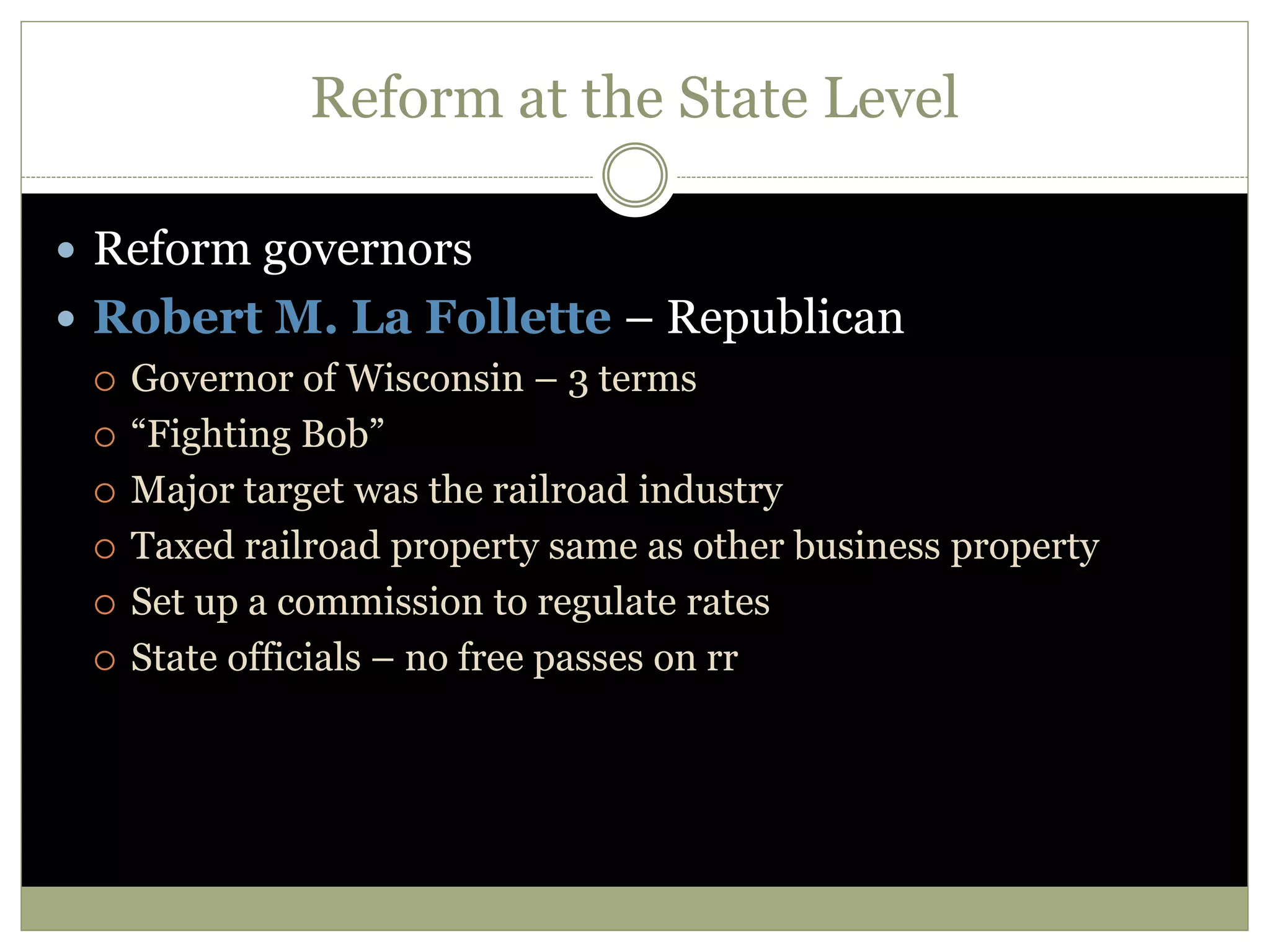 Reform at the State Level
 Reform governors
 Robert M. La Follette – Republican
 Governor of Wisconsin – 3 terms
 “Fighting Bob”
 Major target was the railroad industry
 Taxed railroad property same as other business property
 Set up a commission to regulate rates
 State officials – no free passes on rr
 