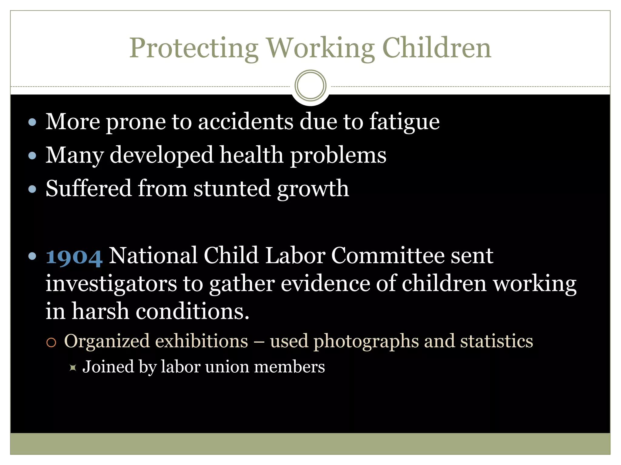 Protecting Working Children
 More prone to accidents due to fatigue
 Many developed health problems
 Suffered from stunted growth
 1904 National Child Labor Committee sent
investigators to gather evidence of children working
in harsh conditions.
 Organized exhibitions – used photographs and statistics
 Joined by labor union members
 