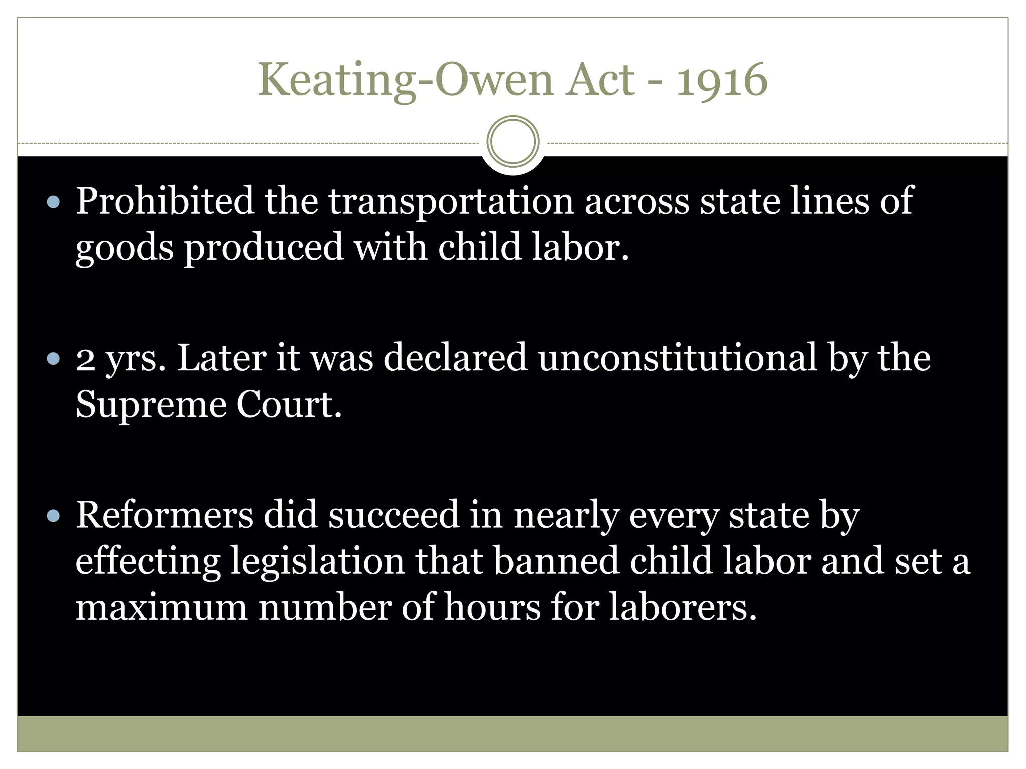 Keating-Owen Act - 1916
 Prohibited the transportation across state lines of
goods produced with child labor.
 2 yrs. Later it was declared unconstitutional by the
Supreme Court.
 Reformers did succeed in nearly every state by
effecting legislation that banned child labor and set a
maximum number of hours for laborers.
 