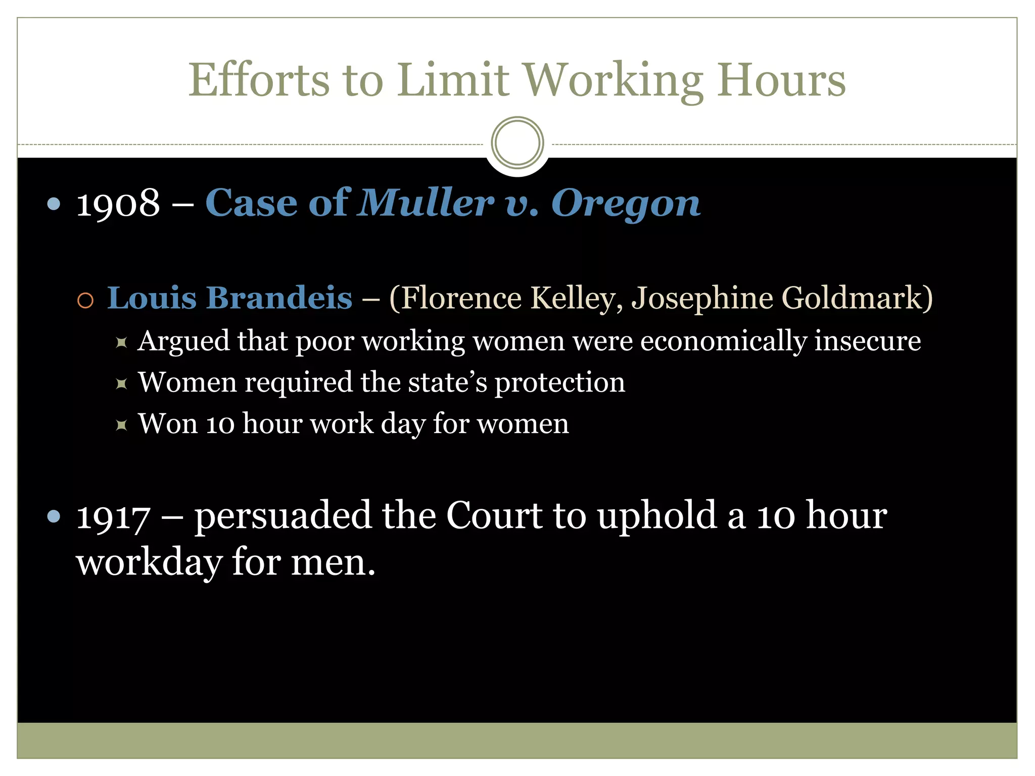 Efforts to Limit Working Hours
 1908 – Case of Muller v. Oregon
 Louis Brandeis – (Florence Kelley, Josephine Goldmark)
 Argued that poor working women were economically insecure
 Women required the state’s protection
 Won 10 hour work day for women
 1917 – persuaded the Court to uphold a 10 hour
workday for men.
 