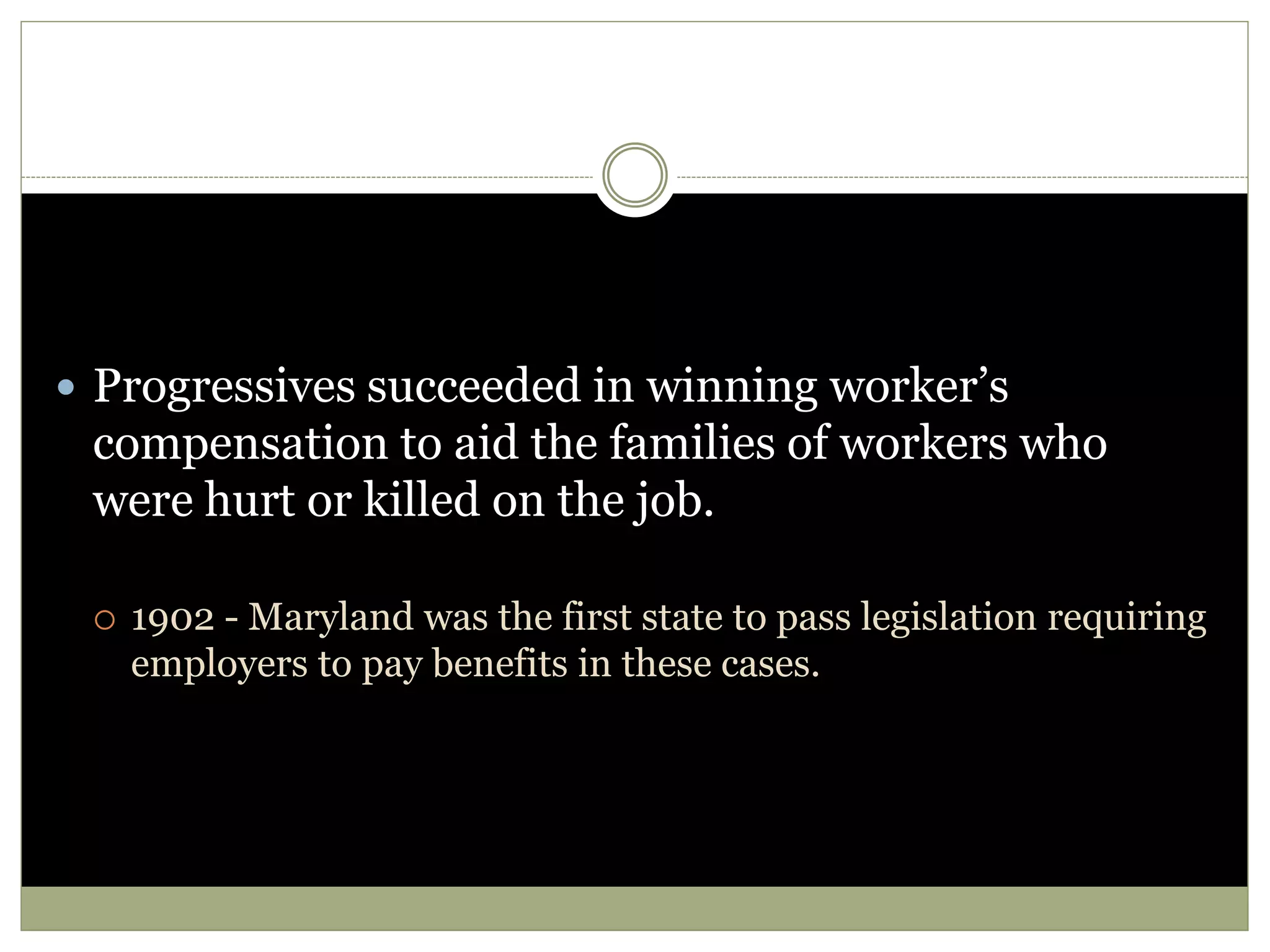 Progressives succeeded in winning worker’s
compensation to aid the families of workers who
were hurt or killed on the job.
 1902 - Maryland was the first state to pass legislation requiring
employers to pay benefits in these cases.
 