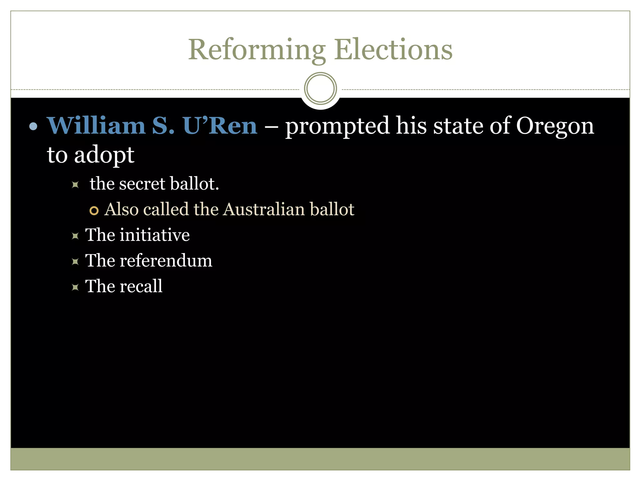 Reforming Elections
 William S. U’Ren – prompted his state of Oregon
to adopt
 the secret ballot.
 Also called the Australian ballot
 The initiative
 The referendum
 The recall
 