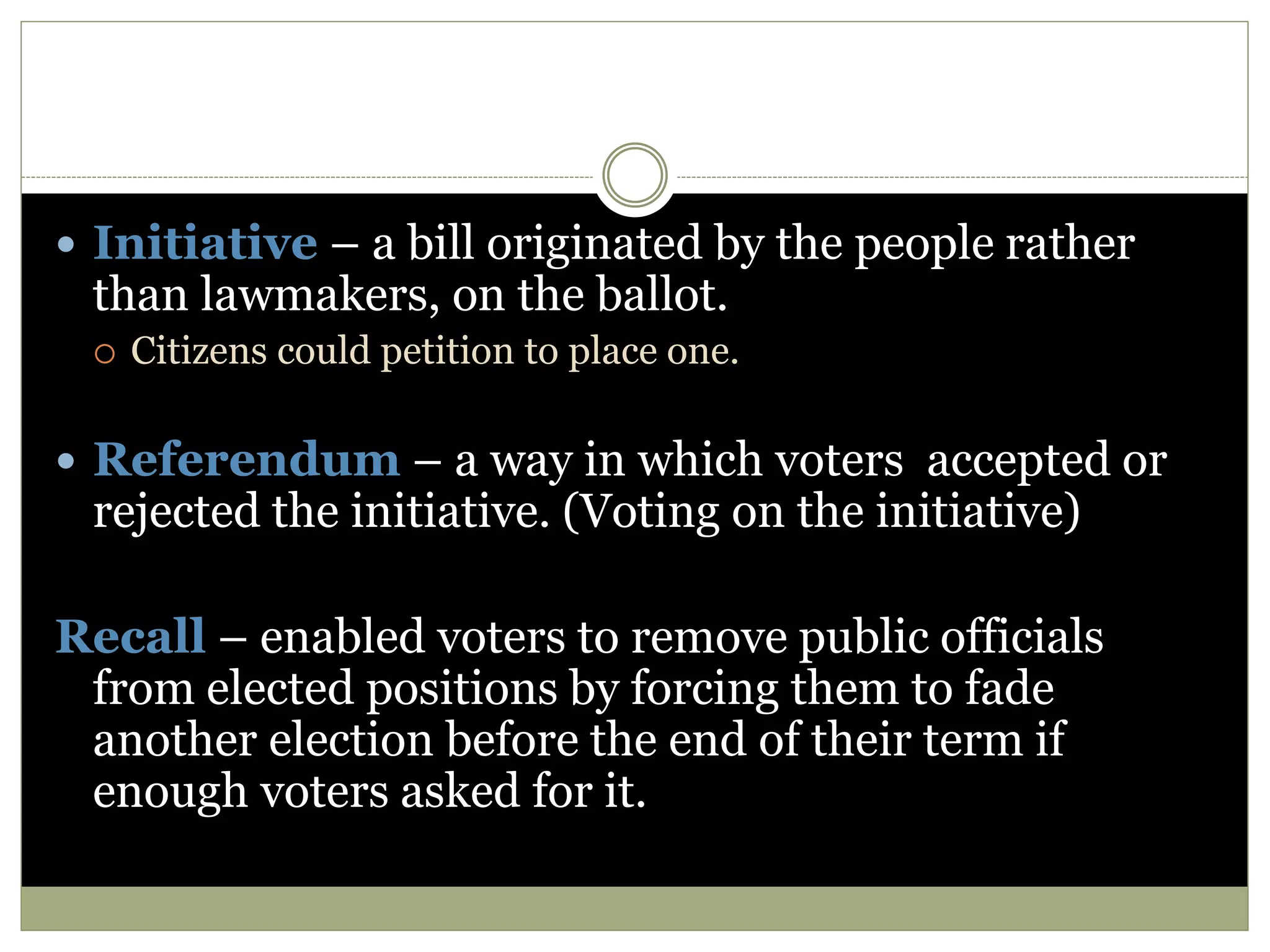  Initiative – a bill originated by the people rather
than lawmakers, on the ballot.
 Citizens could petition to place one.
 Referendum – a way in which voters accepted or
rejected the initiative. (Voting on the initiative)
Recall – enabled voters to remove public officials
from elected positions by forcing them to fade
another election before the end of their term if
enough voters asked for it.
 