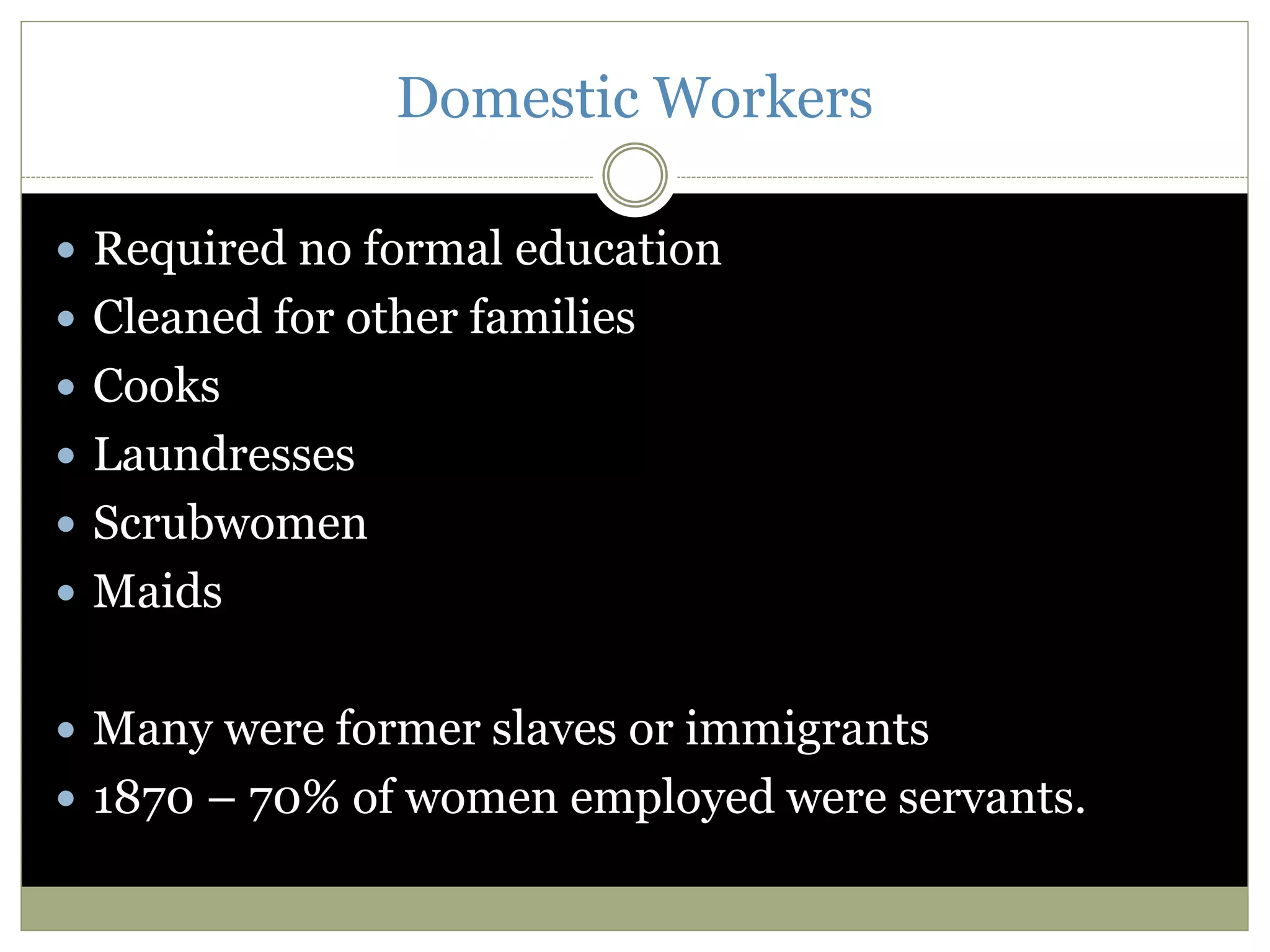 Domestic Workers
 Required no formal education
 Cleaned for other families
 Cooks
 Laundresses
 Scrubwomen
 Maids
 Many were former slaves or immigrants
 1870 – 70% of women employed were servants.
 