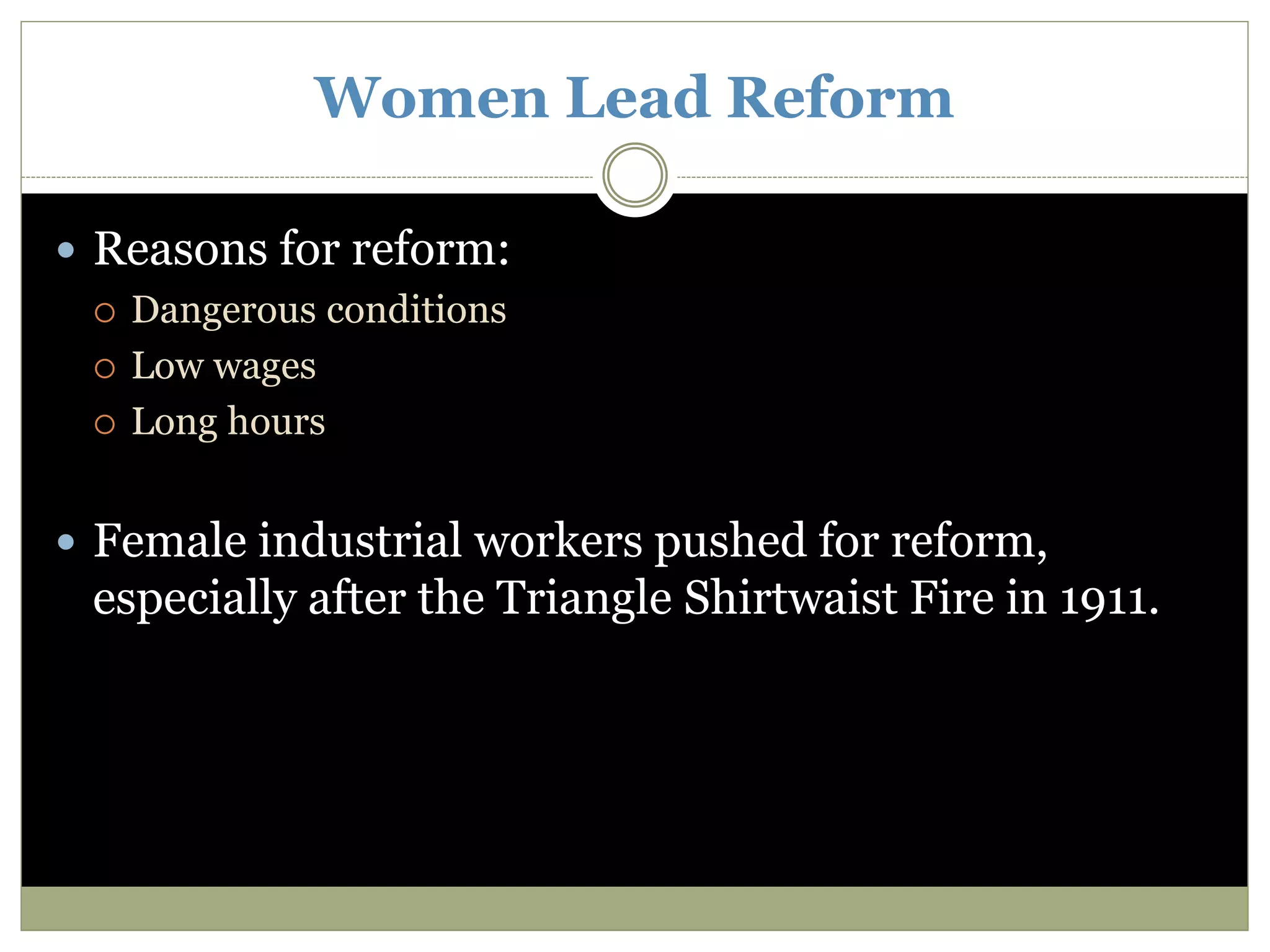 Women Lead Reform
 Reasons for reform:
 Dangerous conditions
 Low wages
 Long hours
 Female industrial workers pushed for reform,
especially after the Triangle Shirtwaist Fire in 1911.
 