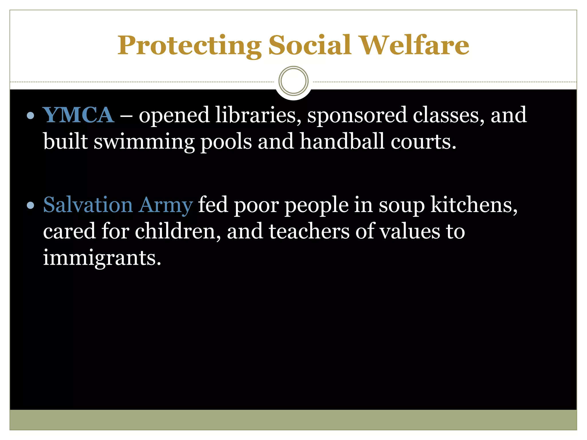 Protecting Social Welfare
 YMCA – opened libraries, sponsored classes, and
built swimming pools and handball courts.
 Salvation Army fed poor people in soup kitchens,
cared for children, and teachers of values to
immigrants.
 