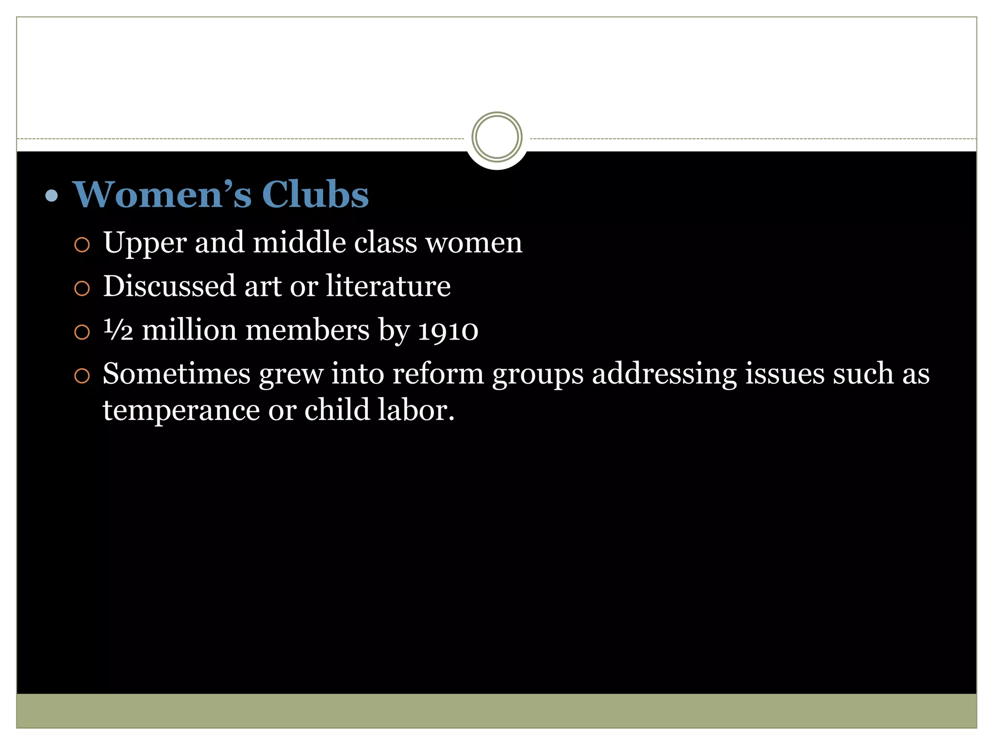  Women’s Clubs
 Upper and middle class women
 Discussed art or literature
 ½ million members by 1910
 Sometimes grew into reform groups addressing issues such as
temperance or child labor.
 