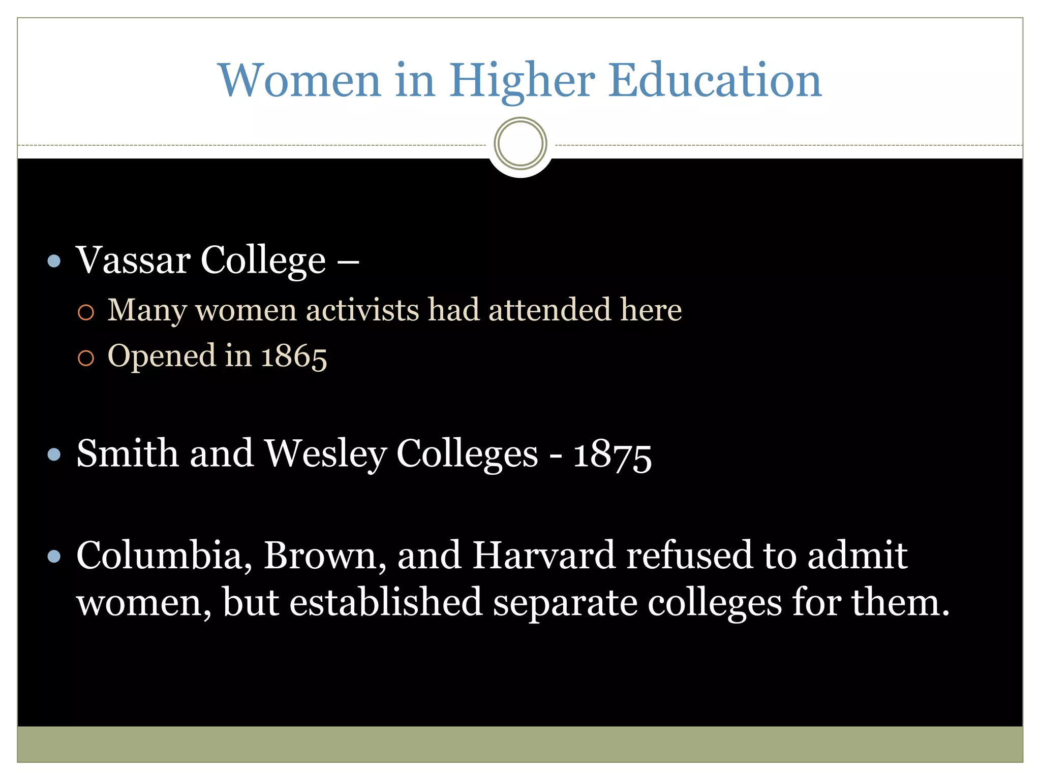 Women in Higher Education
 Vassar College –
 Many women activists had attended here
 Opened in 1865
 Smith and Wesley Colleges - 1875
 Columbia, Brown, and Harvard refused to admit
women, but established separate colleges for them.
 