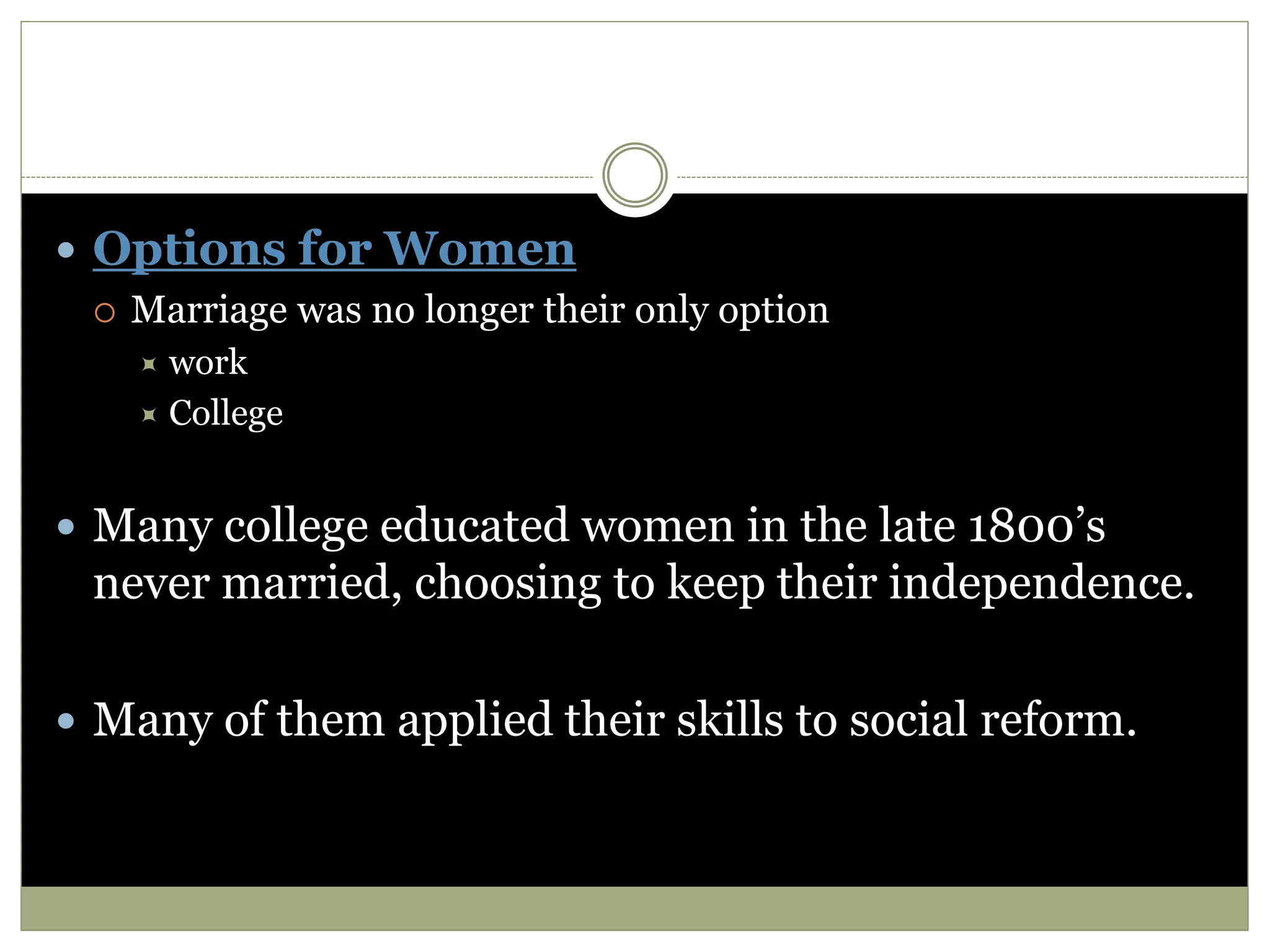  Options for Women
 Marriage was no longer their only option
 work
 College
 Many college educated women in the late 1800’s
never married, choosing to keep their independence.
 Many of them applied their skills to social reform.
 