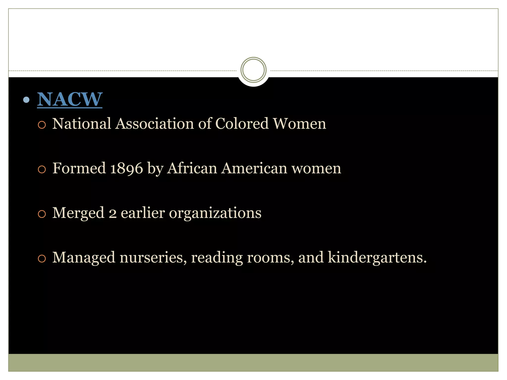  NACW
 National Association of Colored Women
 Formed 1896 by African American women
 Merged 2 earlier organizations
 Managed nurseries, reading rooms, and kindergartens.
 