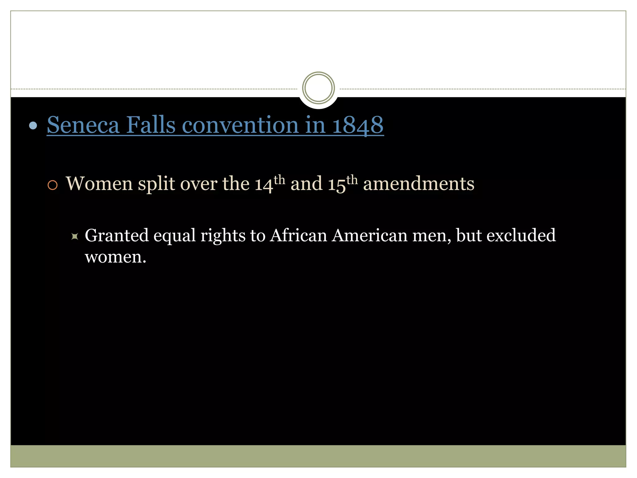  Seneca Falls convention in 1848
 Women split over the 14th and 15th amendments
 Granted equal rights to African American men, but excluded
women.
 
