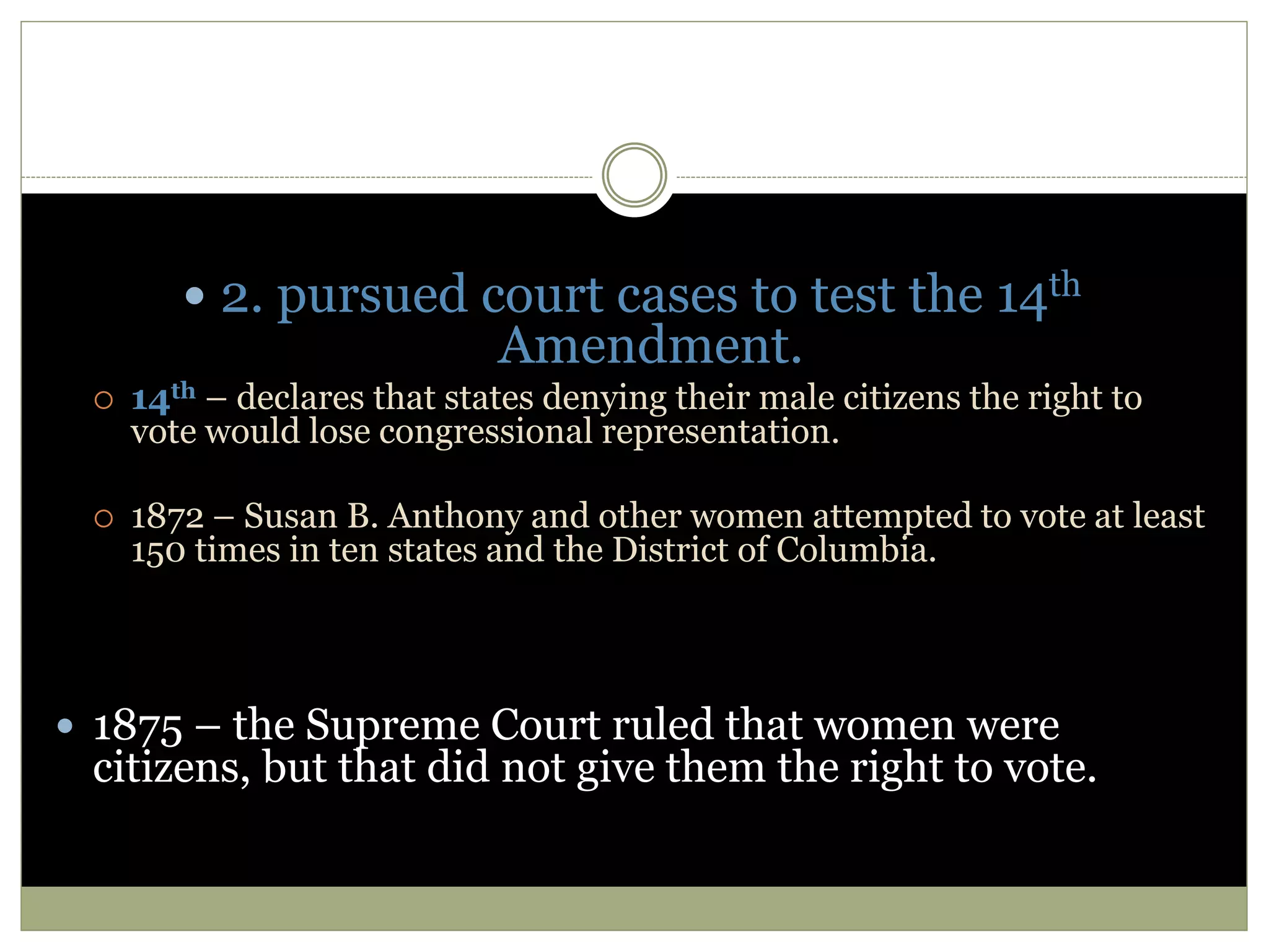  2. pursued court cases to test the 14th
Amendment.
 14th – declares that states denying their male citizens the right to
vote would lose congressional representation.
 1872 – Susan B. Anthony and other women attempted to vote at least
150 times in ten states and the District of Columbia.
 1875 – the Supreme Court ruled that women were
citizens, but that did not give them the right to vote.
 