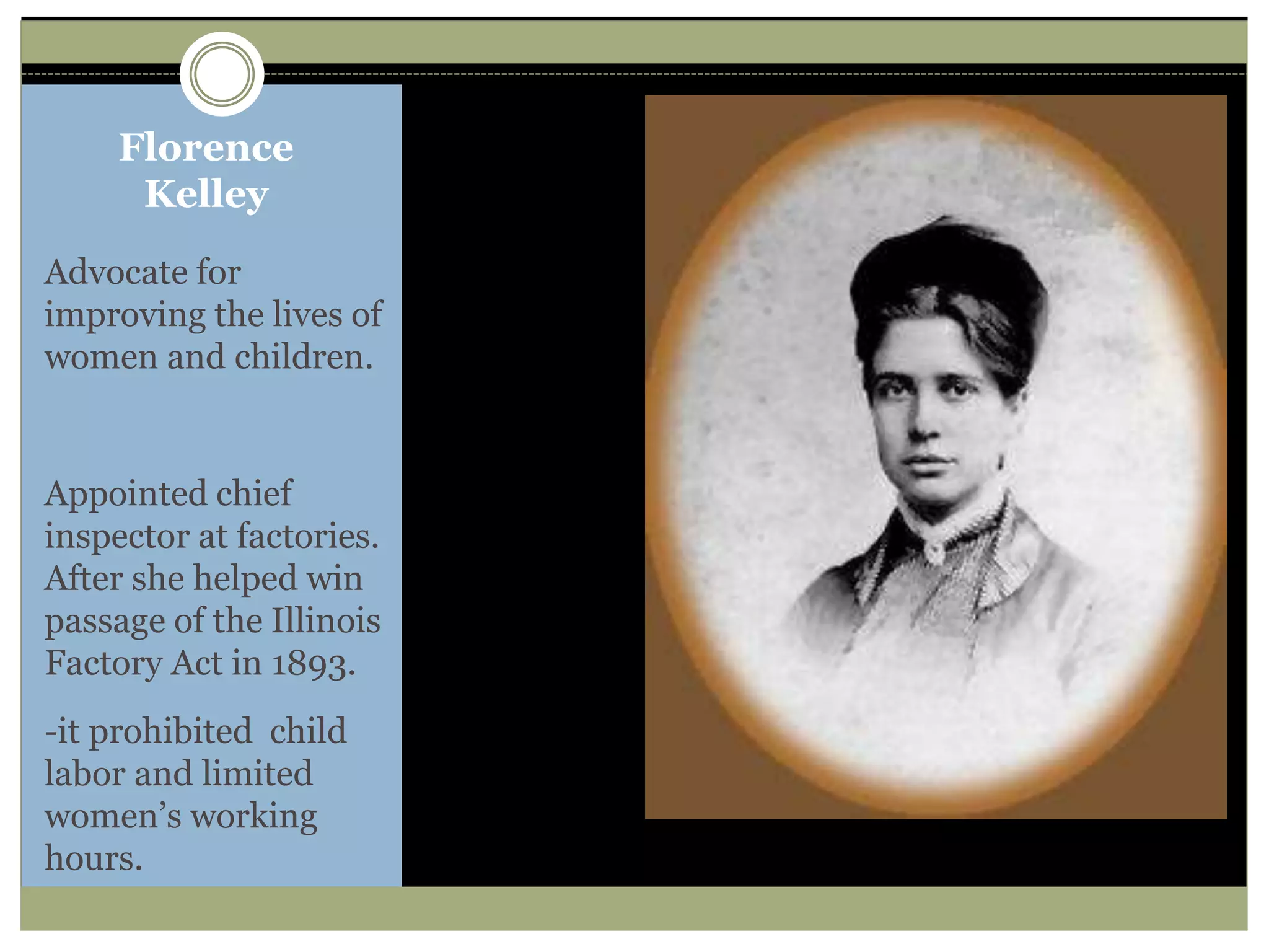 Florence
Kelley
Advocate for
improving the lives of
women and children.
Appointed chief
inspector at factories.
After she helped win
passage of the Illinois
Factory Act in 1893.
-it prohibited child
labor and limited
women’s working
hours.
 
