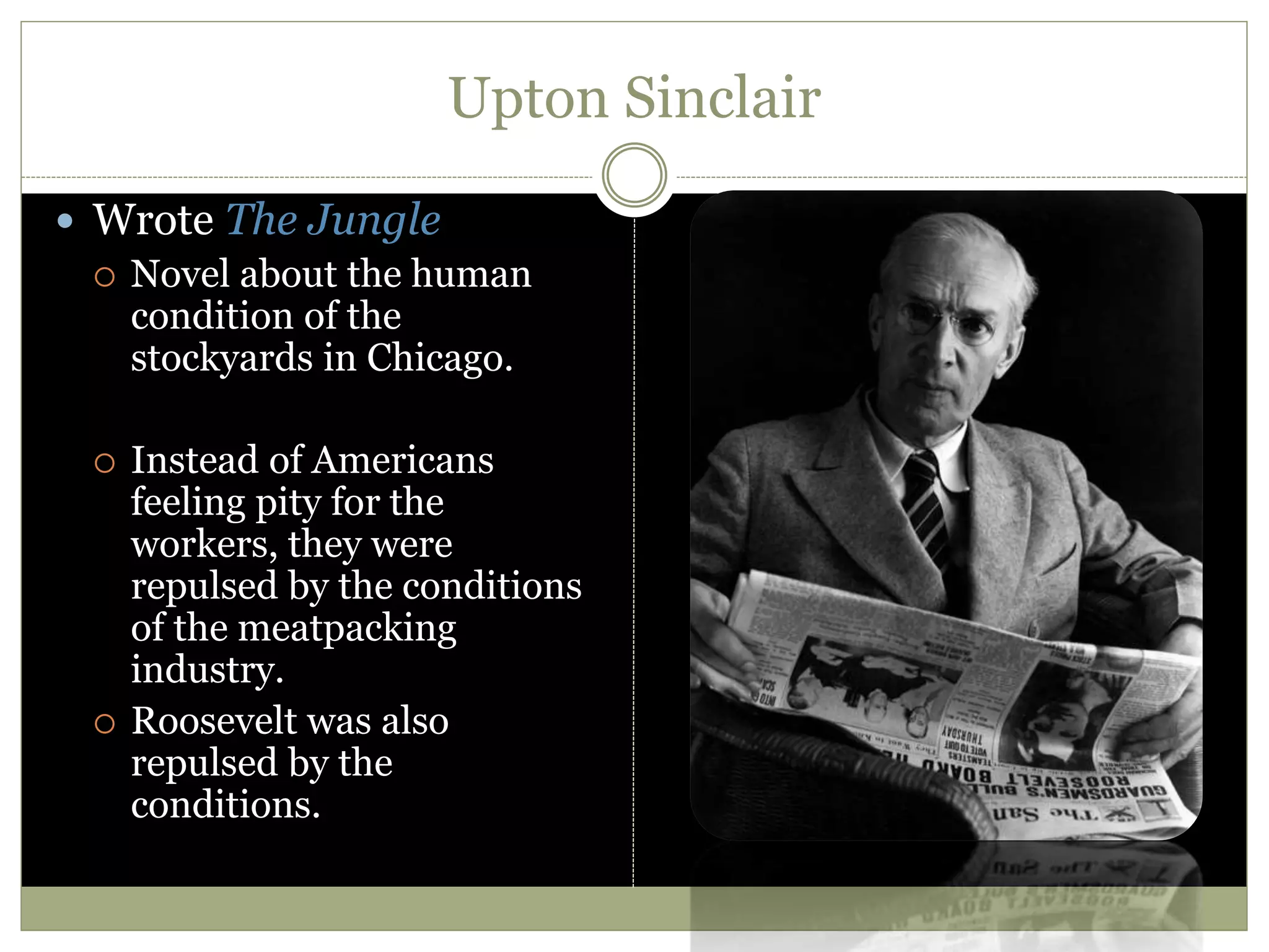 Upton Sinclair
 Wrote The Jungle
 Novel about the human
condition of the
stockyards in Chicago.
 Instead of Americans
feeling pity for the
workers, they were
repulsed by the conditions
of the meatpacking
industry.
 Roosevelt was also
repulsed by the
conditions.
 