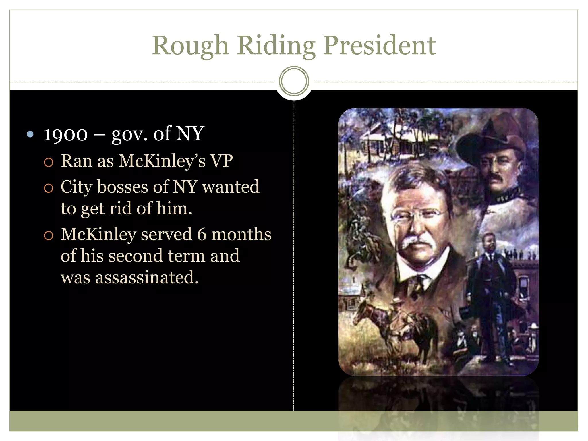 Rough Riding President
 1900 – gov. of NY
 Ran as McKinley’s VP
 City bosses of NY wanted
to get rid of him.
 McKinley served 6 months
of his second term and
was assassinated.
 