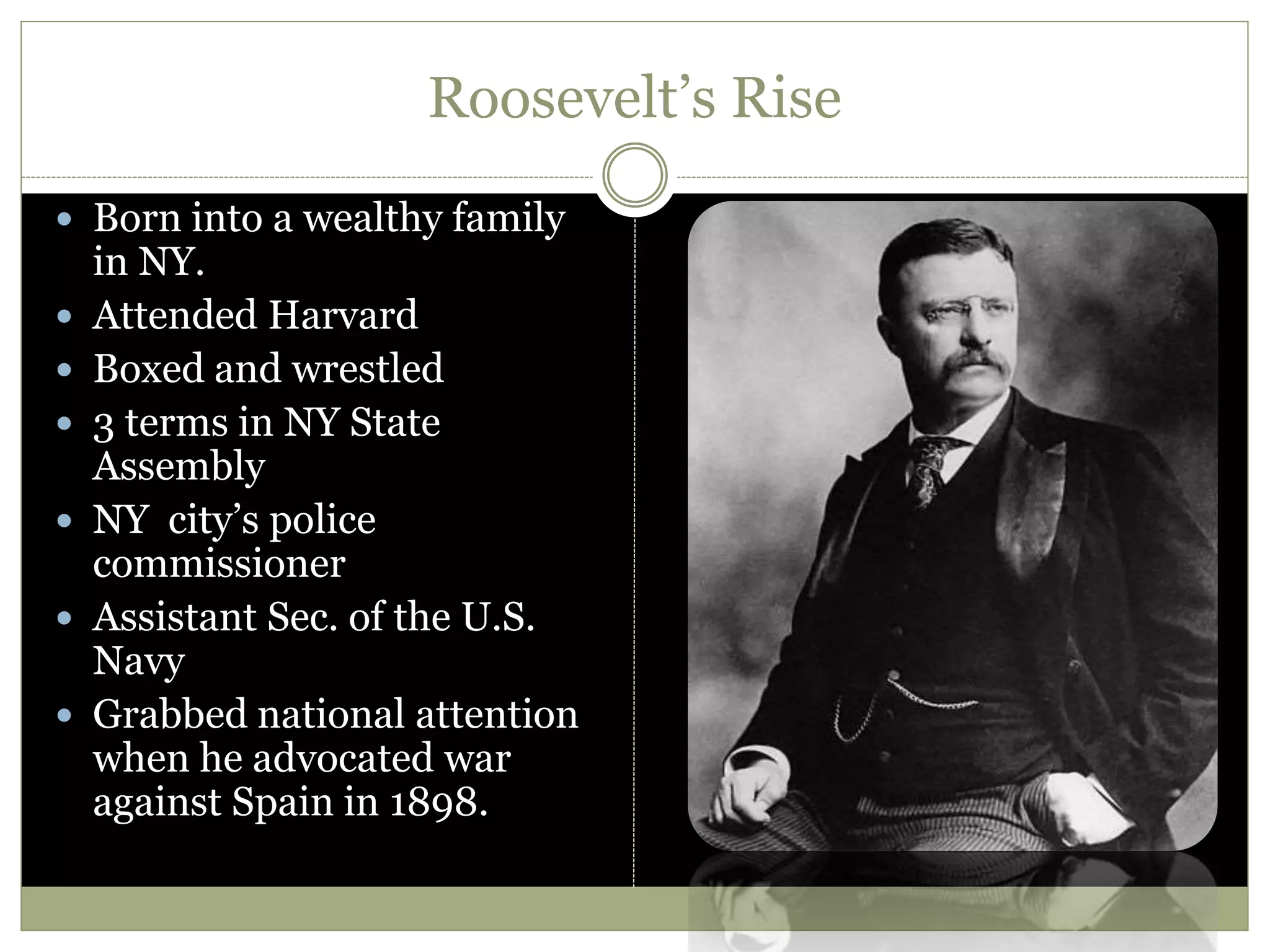 Roosevelt’s Rise
 Born into a wealthy family
in NY.
 Attended Harvard
 Boxed and wrestled
 3 terms in NY State
Assembly
 NY city’s police
commissioner
 Assistant Sec. of the U.S.
Navy
 Grabbed national attention
when he advocated war
against Spain in 1898.
 