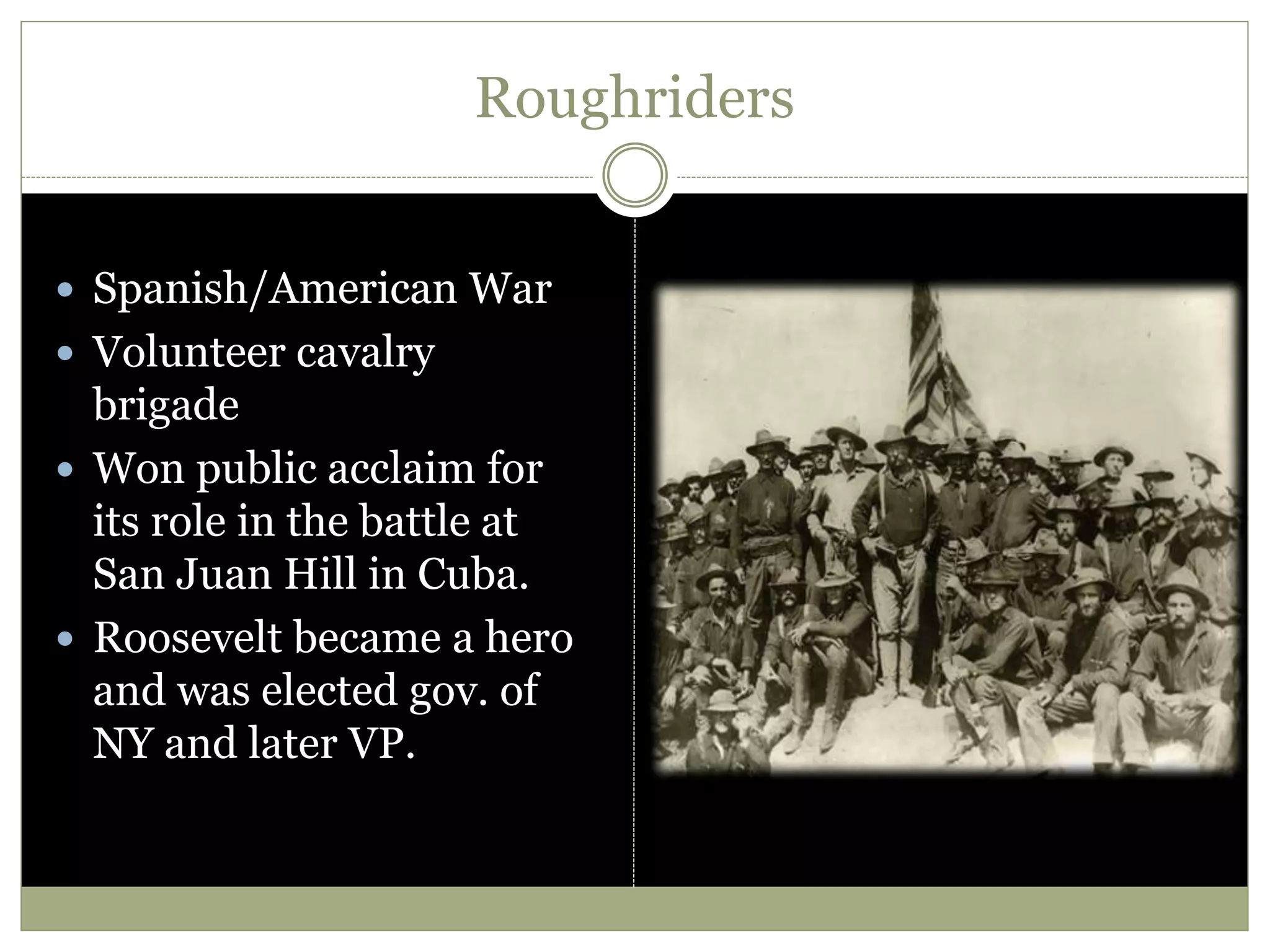 Roughriders
 Spanish/American War
 Volunteer cavalry
brigade
 Won public acclaim for
its role in the battle at
San Juan Hill in Cuba.
 Roosevelt became a hero
and was elected gov. of
NY and later VP.
 