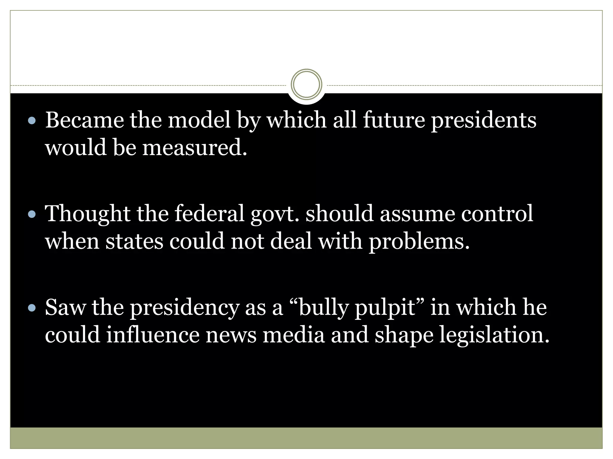  Became the model by which all future presidents
would be measured.
 Thought the federal govt. should assume control
when states could not deal with problems.
 Saw the presidency as a “bully pulpit” in which he
could influence news media and shape legislation.
 