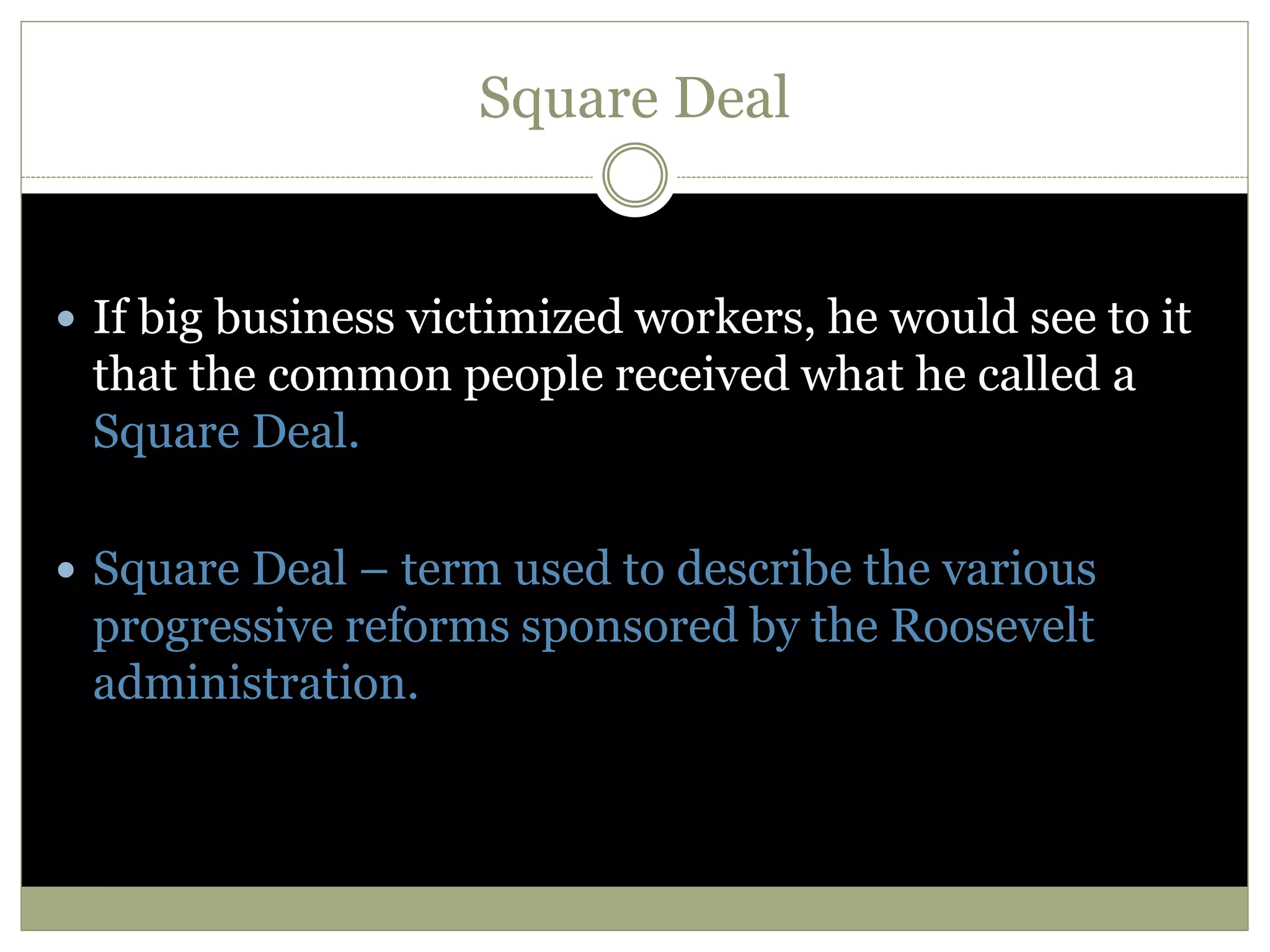 Square Deal
 If big business victimized workers, he would see to it
that the common people received what he called a
Square Deal.
 Square Deal – term used to describe the various
progressive reforms sponsored by the Roosevelt
administration.
 