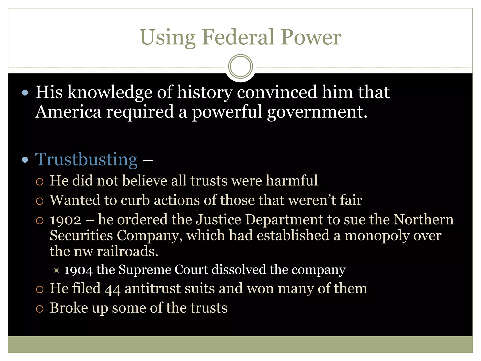 Using Federal Power
 His knowledge of history convinced him that
America required a powerful government.
 Trustbusting –
 He did not believe all trusts were harmful
 Wanted to curb actions of those that weren’t fair
 1902 – he ordered the Justice Department to sue the Northern
Securities Company, which had established a monopoly over
the nw railroads.
 1904 the Supreme Court dissolved the company
 He filed 44 antitrust suits and won many of them
 Broke up some of the trusts
 