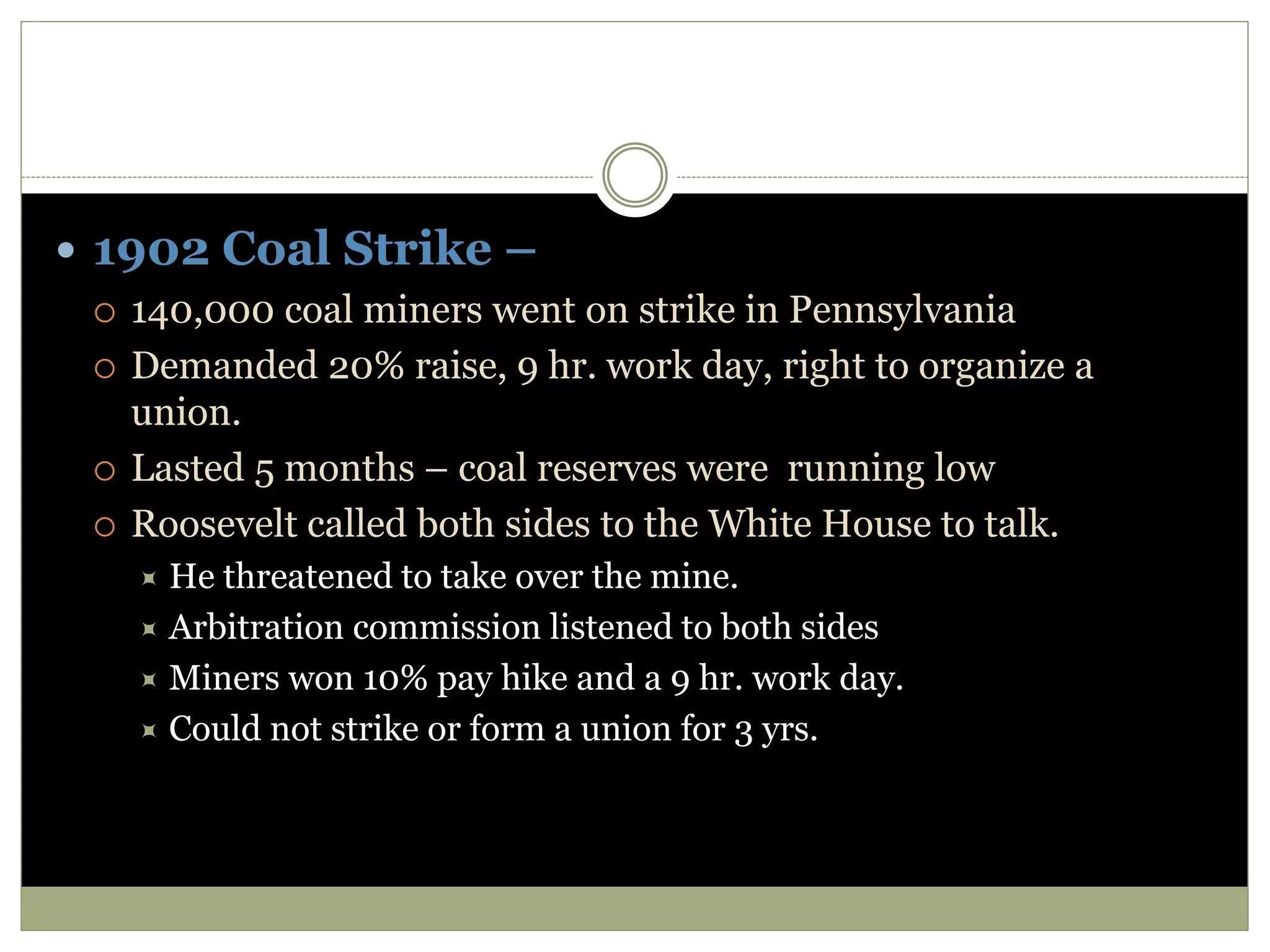  1902 Coal Strike –
 140,000 coal miners went on strike in Pennsylvania
 Demanded 20% raise, 9 hr. work day, right to organize a
union.
 Lasted 5 months – coal reserves were running low
 Roosevelt called both sides to the White House to talk.
 He threatened to take over the mine.
 Arbitration commission listened to both sides
 Miners won 10% pay hike and a 9 hr. work day.
 Could not strike or form a union for 3 yrs.
 