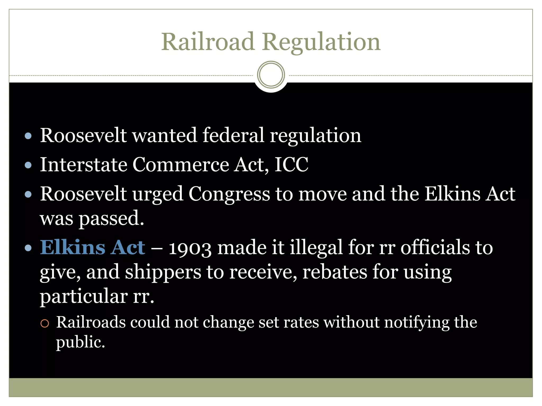 Railroad Regulation
 Roosevelt wanted federal regulation
 Interstate Commerce Act, ICC
 Roosevelt urged Congress to move and the Elkins Act
was passed.
 Elkins Act – 1903 made it illegal for rr officials to
give, and shippers to receive, rebates for using
particular rr.
 Railroads could not change set rates without notifying the
public.
 