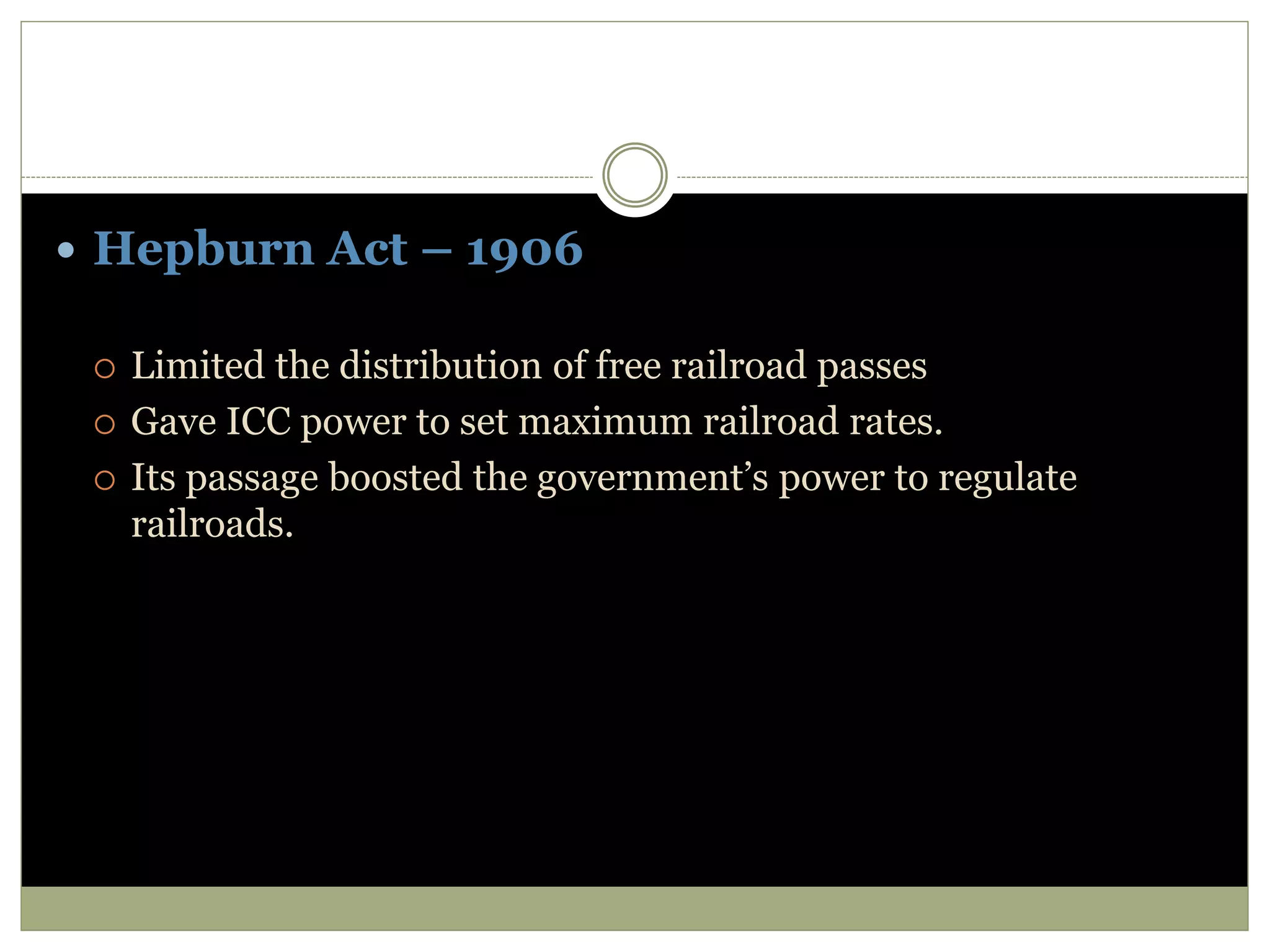  Hepburn Act – 1906
 Limited the distribution of free railroad passes
 Gave ICC power to set maximum railroad rates.
 Its passage boosted the government’s power to regulate
railroads.
 