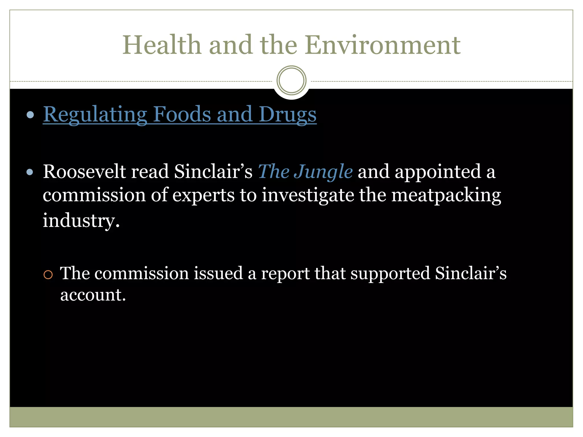 Health and the Environment
 Regulating Foods and Drugs
 Roosevelt read Sinclair’s The Jungle and appointed a
commission of experts to investigate the meatpacking
industry.
 The commission issued a report that supported Sinclair’s
account.
 