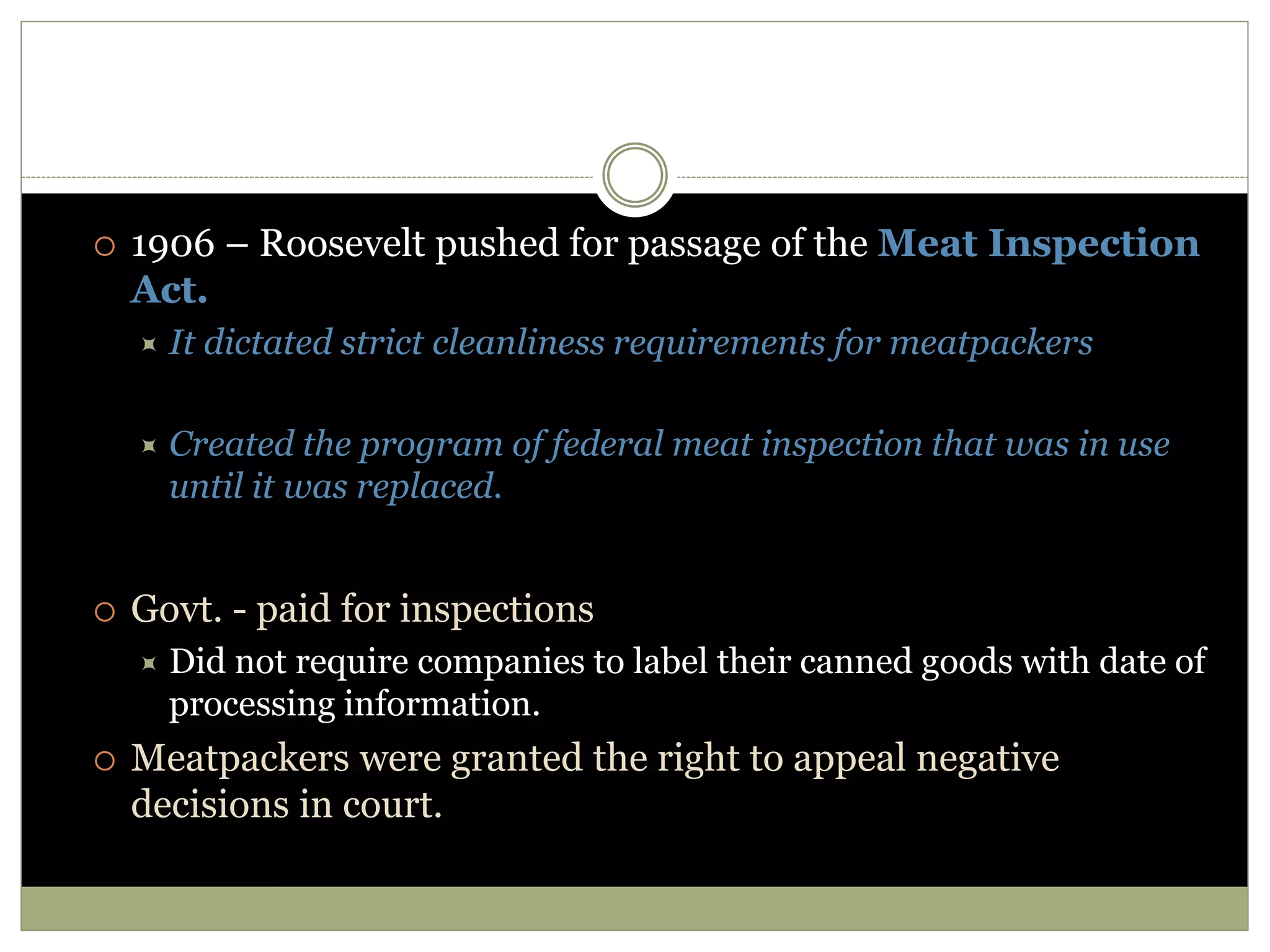  1906 – Roosevelt pushed for passage of the Meat Inspection
Act.
 It dictated strict cleanliness requirements for meatpackers
 Created the program of federal meat inspection that was in use
until it was replaced.
 Govt. - paid for inspections
 Did not require companies to label their canned goods with date of
processing information.
 Meatpackers were granted the right to appeal negative
decisions in court.
 