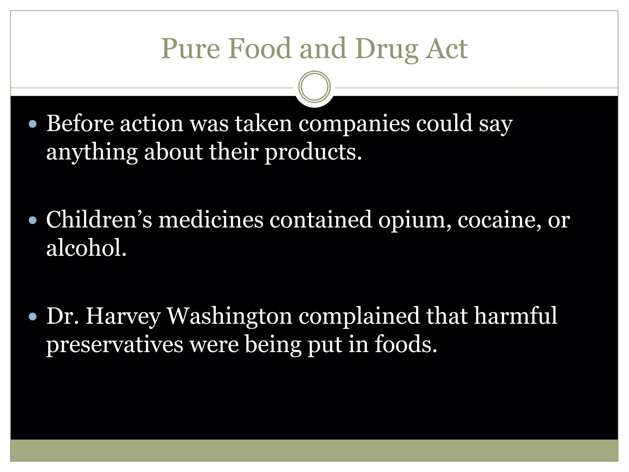 Pure Food and Drug Act
 Before action was taken companies could say
anything about their products.
 Children’s medicines contained opium, cocaine, or
alcohol.
 Dr. Harvey Washington complained that harmful
preservatives were being put in foods.
 