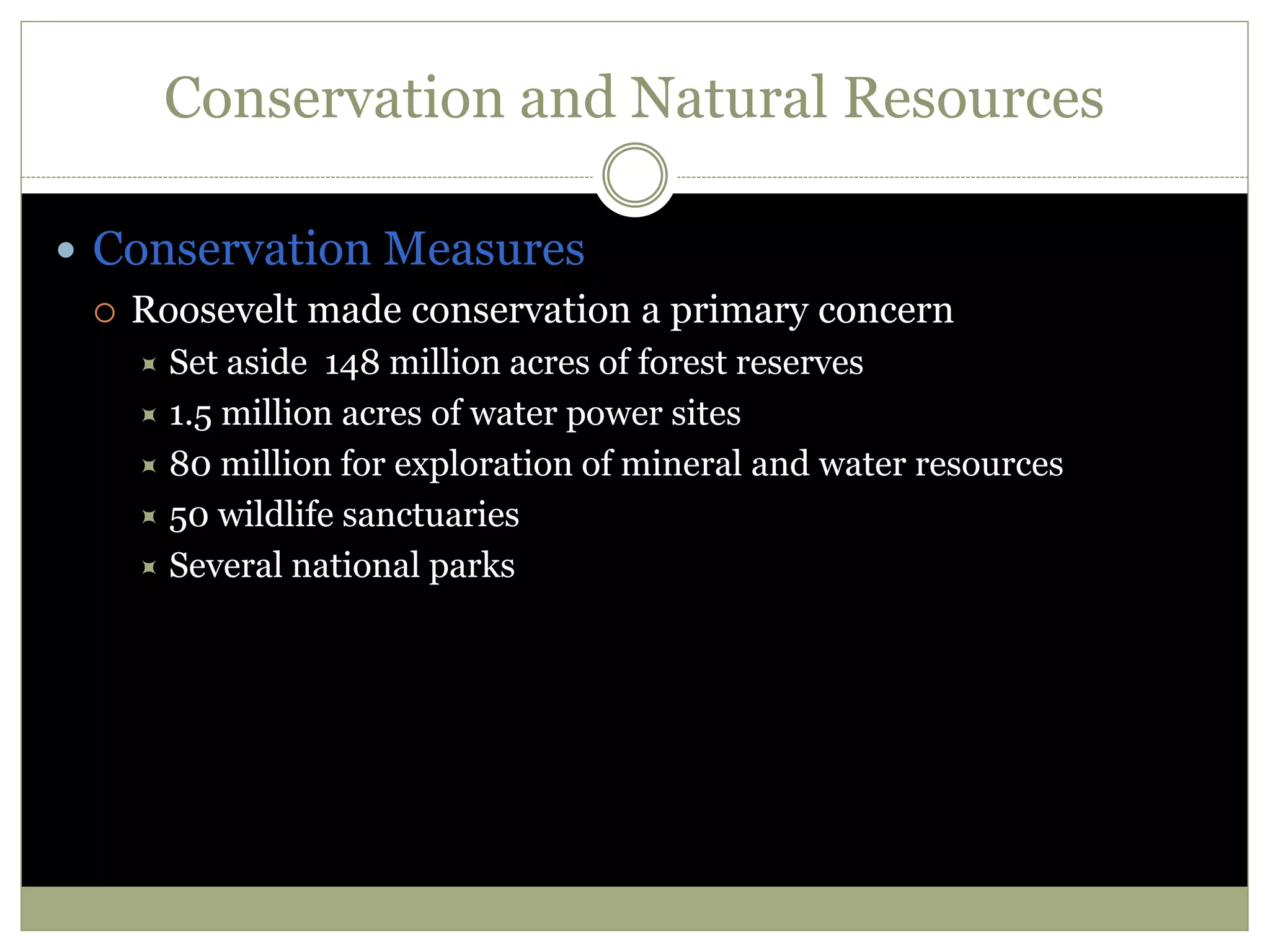 Conservation and Natural Resources
 Conservation Measures
 Roosevelt made conservation a primary concern
 Set aside 148 million acres of forest reserves
 1.5 million acres of water power sites
 80 million for exploration of mineral and water resources
 50 wildlife sanctuaries
 Several national parks
 