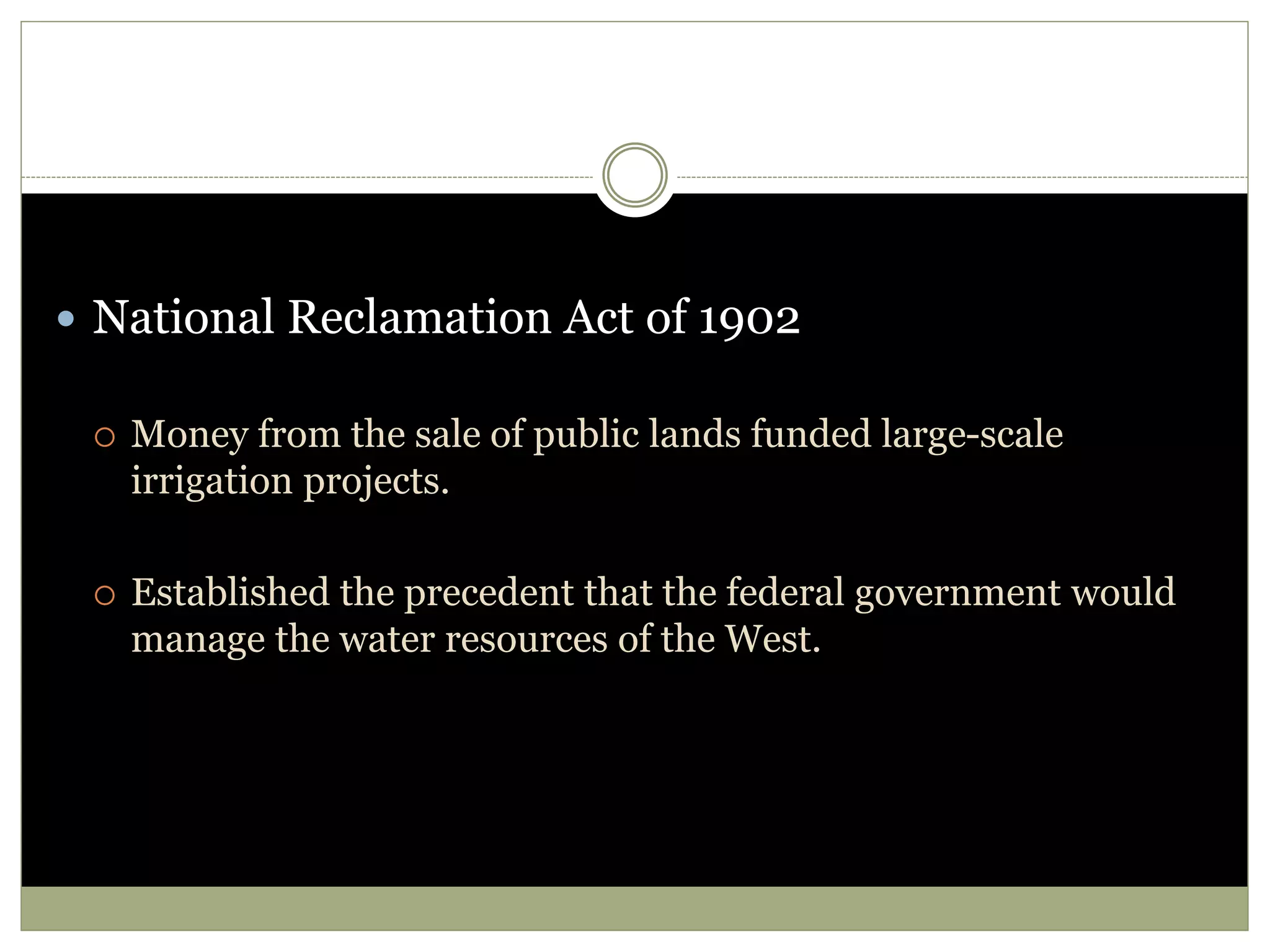  National Reclamation Act of 1902
 Money from the sale of public lands funded large-scale
irrigation projects.
 Established the precedent that the federal government would
manage the water resources of the West.
 