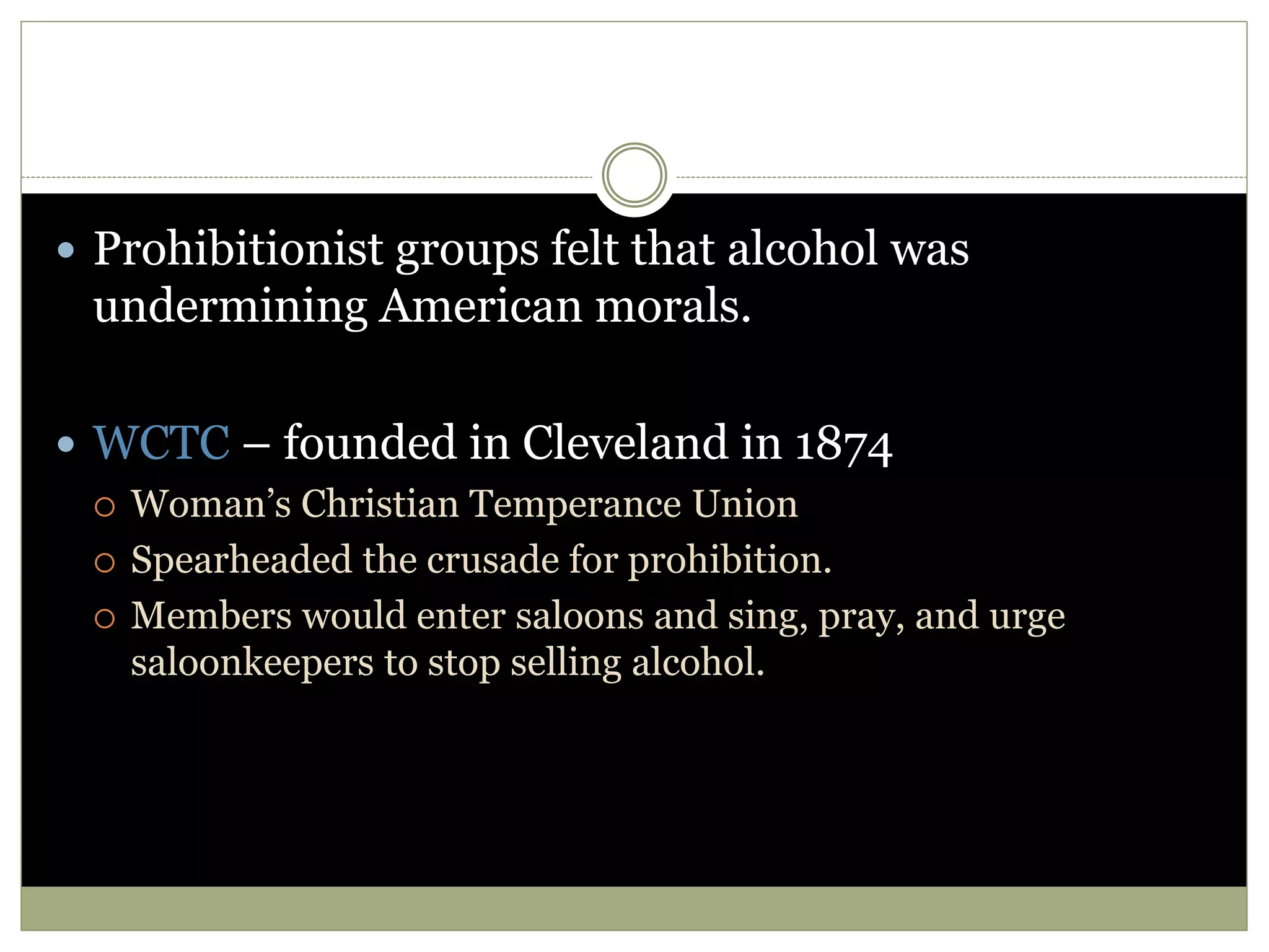  Prohibitionist groups felt that alcohol was
undermining American morals.
 WCTC – founded in Cleveland in 1874
 Woman’s Christian Temperance Union
 Spearheaded the crusade for prohibition.
 Members would enter saloons and sing, pray, and urge
saloonkeepers to stop selling alcohol.
 