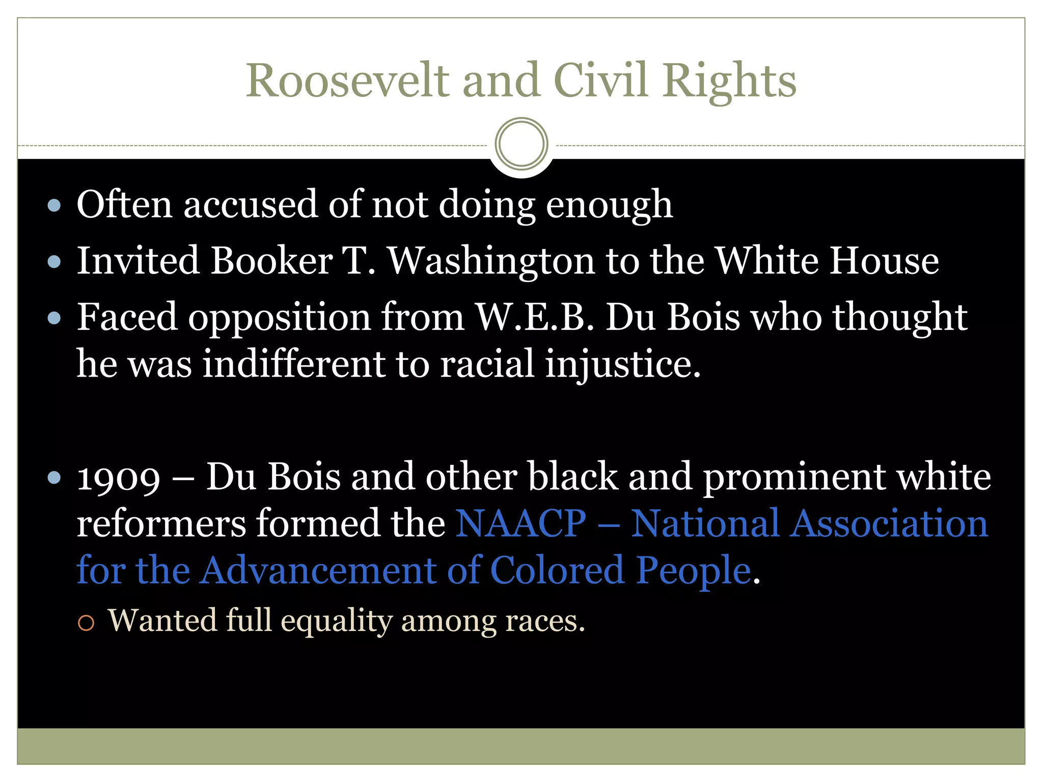 Roosevelt and Civil Rights
 Often accused of not doing enough
 Invited Booker T. Washington to the White House
 Faced opposition from W.E.B. Du Bois who thought
he was indifferent to racial injustice.
 1909 – Du Bois and other black and prominent white
reformers formed the NAACP – National Association
for the Advancement of Colored People.
 Wanted full equality among races.
 