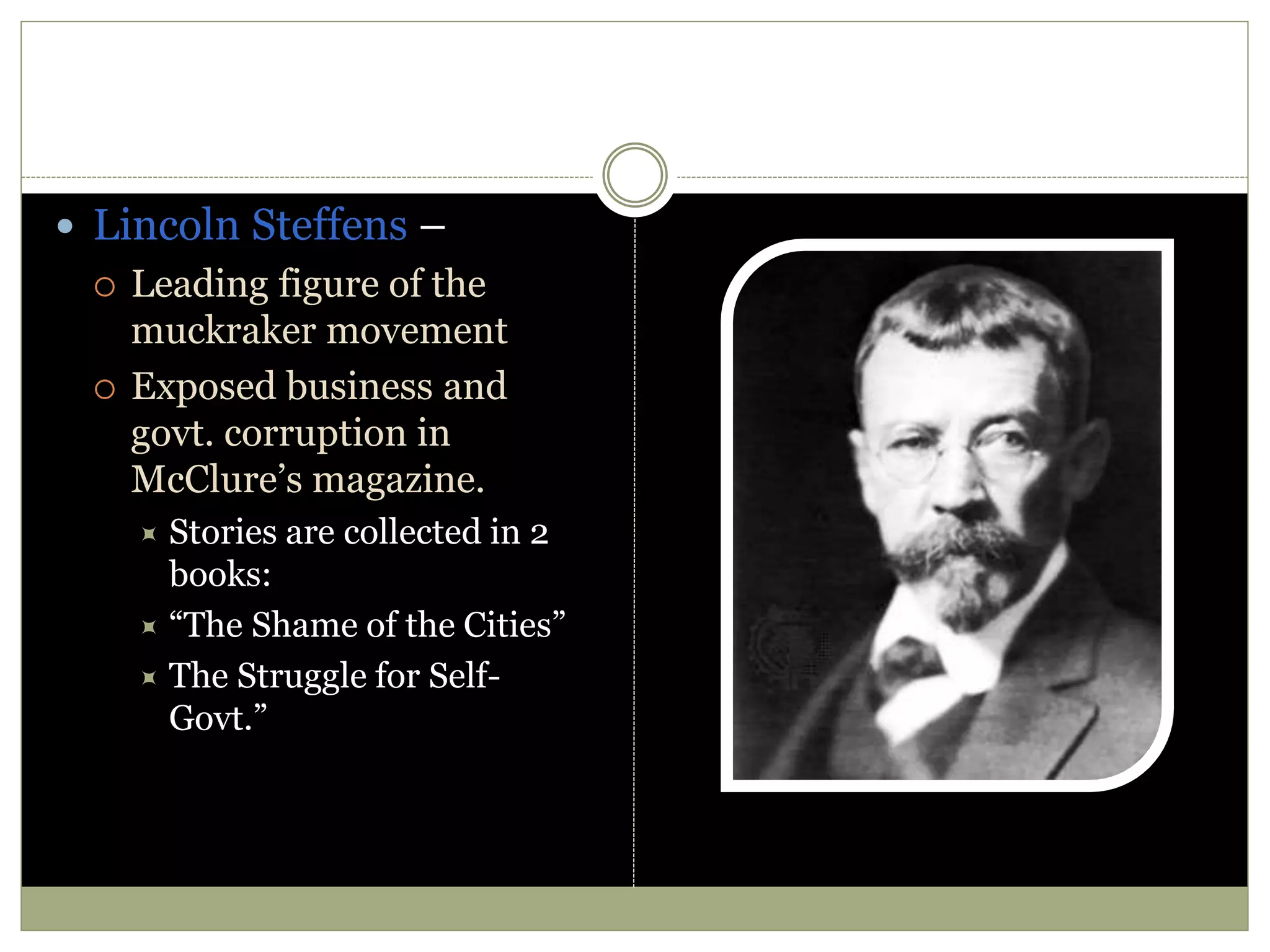  Lincoln Steffens –
 Leading figure of the
muckraker movement
 Exposed business and
govt. corruption in
McClure’s magazine.
 Stories are collected in 2
books:
 “The Shame of the Cities”
 The Struggle for Self-
Govt.”
 