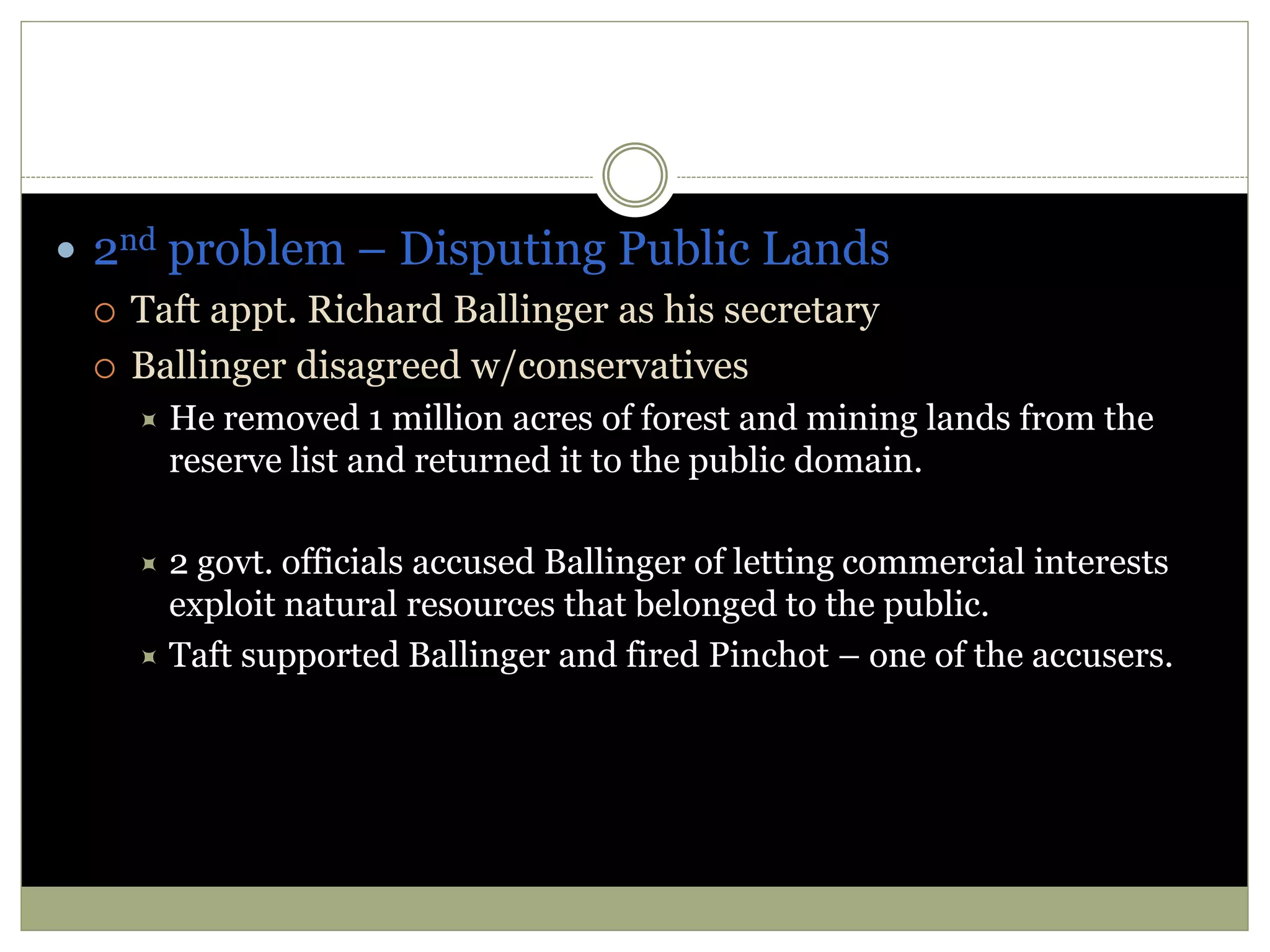 2nd problem – Disputing Public Lands
 Taft appt. Richard Ballinger as his secretary
 Ballinger disagreed w/conservatives
 He removed 1 million acres of forest and mining lands from the
reserve list and returned it to the public domain.
 2 govt. officials accused Ballinger of letting commercial interests
exploit natural resources that belonged to the public.
 Taft supported Ballinger and fired Pinchot – one of the accusers.
 