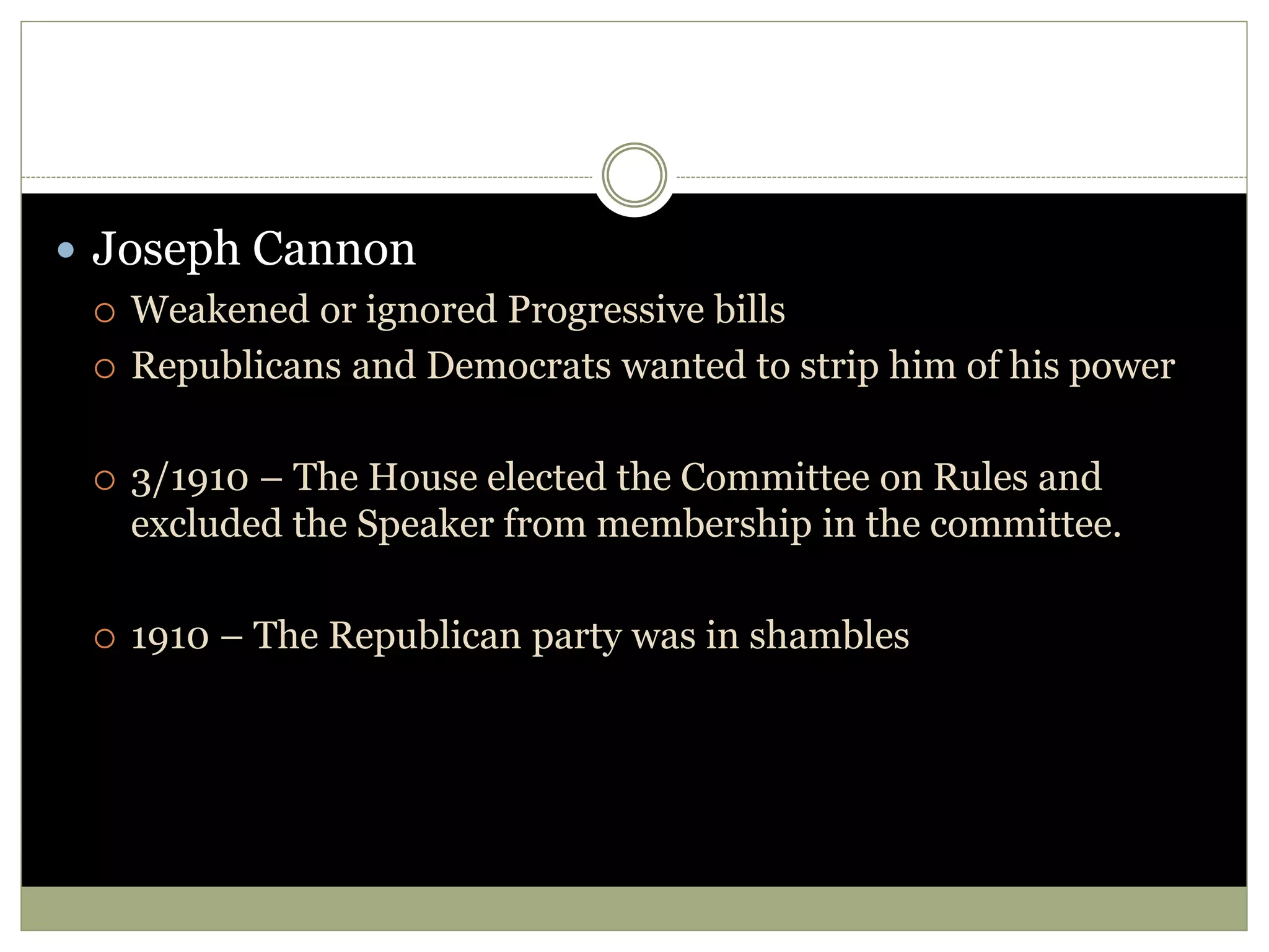  Joseph Cannon
 Weakened or ignored Progressive bills
 Republicans and Democrats wanted to strip him of his power
 3/1910 – The House elected the Committee on Rules and
excluded the Speaker from membership in the committee.
 1910 – The Republican party was in shambles
 