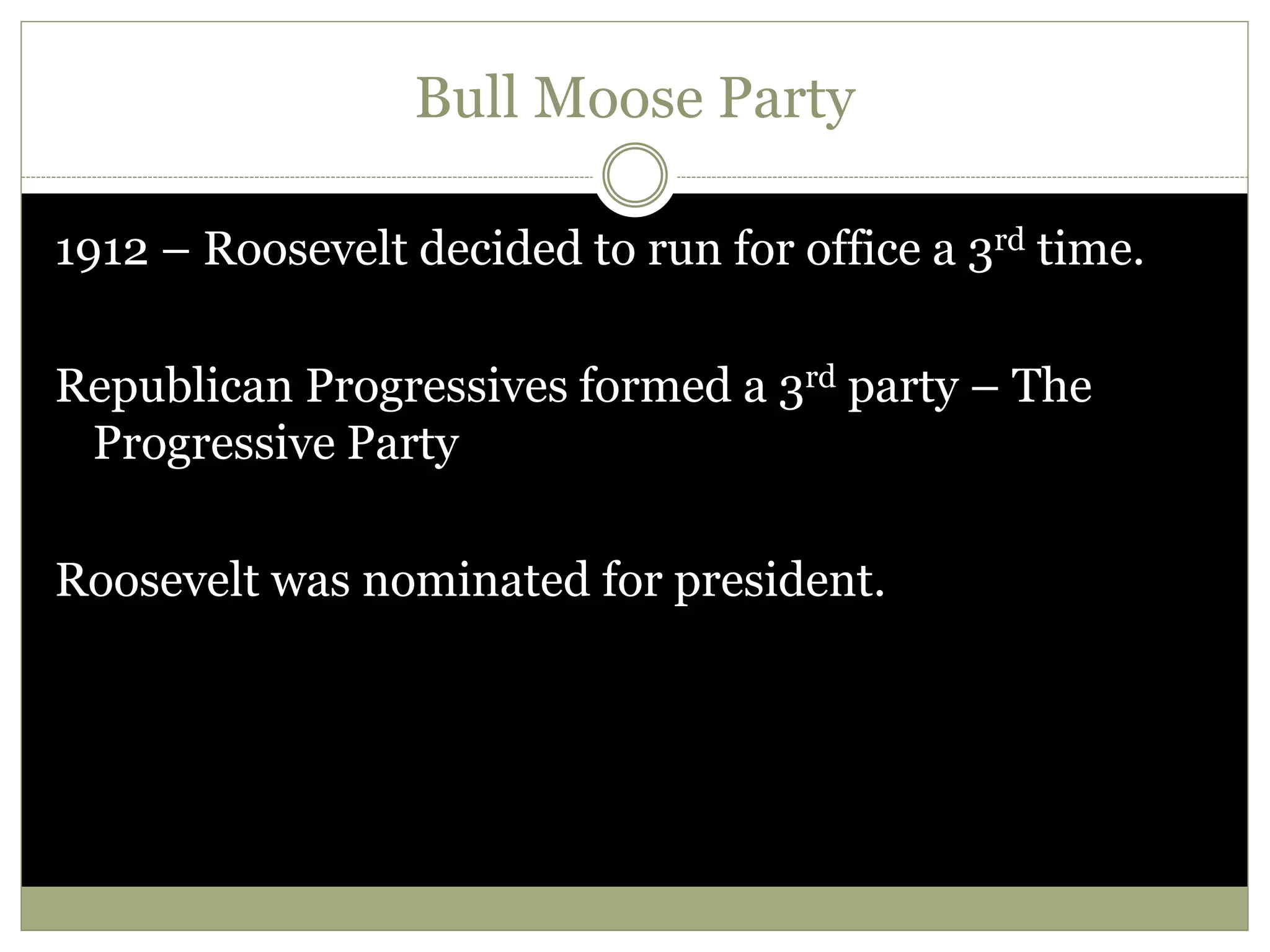 Bull Moose Party
1912 – Roosevelt decided to run for office a 3rd time.
Republican Progressives formed a 3rd party – The
Progressive Party
Roosevelt was nominated for president.
 