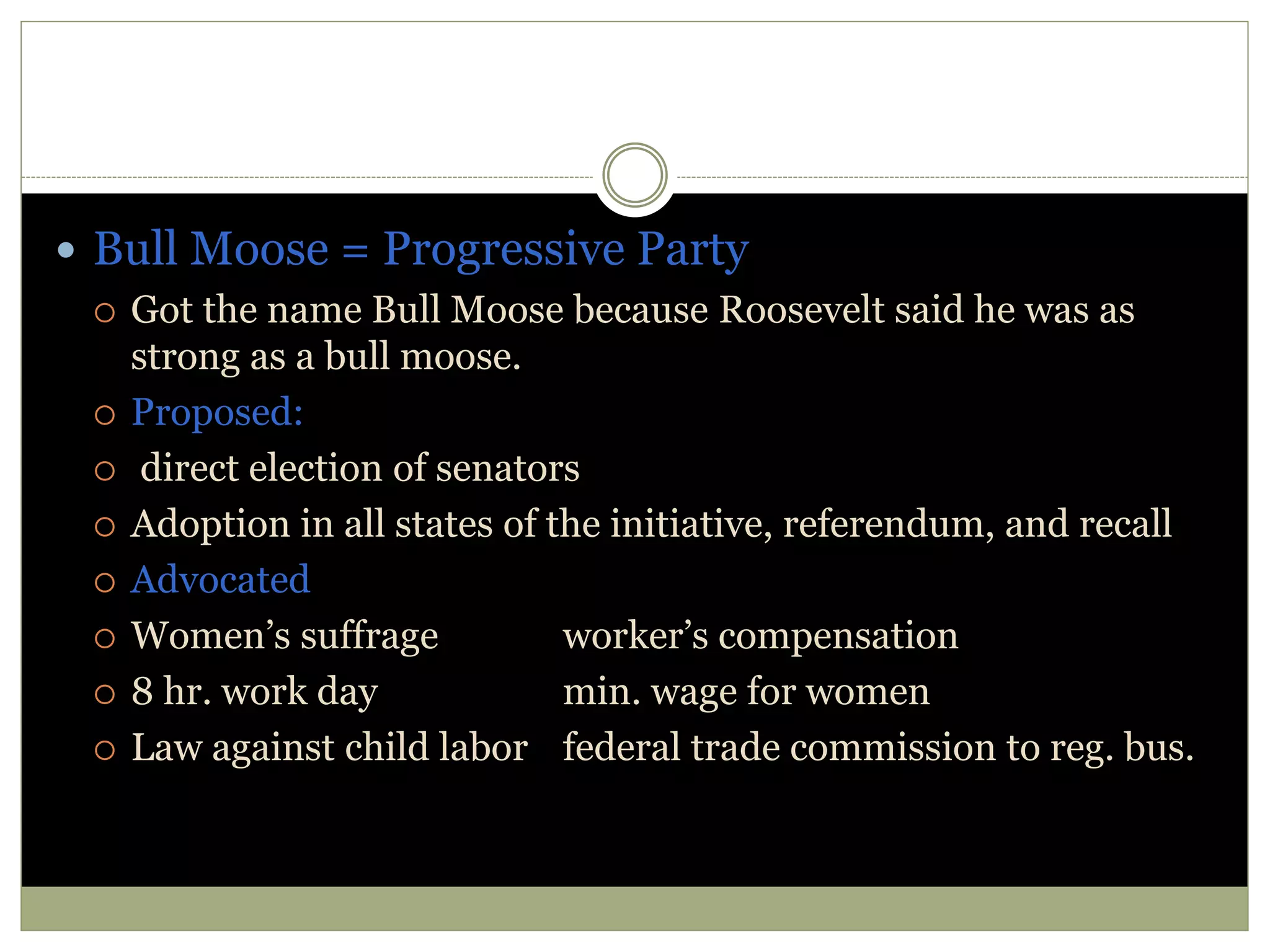  Bull Moose = Progressive Party
 Got the name Bull Moose because Roosevelt said he was as
strong as a bull moose.
 Proposed:
 direct election of senators
 Adoption in all states of the initiative, referendum, and recall
 Advocated
 Women’s suffrage worker’s compensation
 8 hr. work day min. wage for women
 Law against child labor federal trade commission to reg. bus.
 